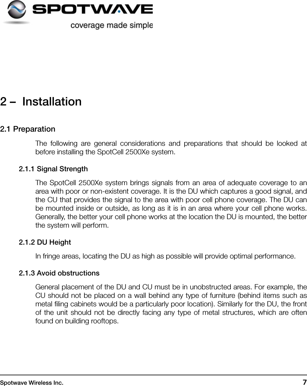 Spotwave Wireless Inc. 72 –  Installation2.1 PreparationThe following are general considerations and preparations that should be looked atbefore installing the SpotCell 2500Xe system.2.1.1 Signal StrengthThe SpotCell 2500Xe system brings signals from an area of adequate coverage to anarea with poor or non-existent coverage. It is the DU which captures a good signal, andthe CU that provides the signal to the area with poor cell phone coverage. The DU canbe mounted inside or outside, as long as it is in an area where your cell phone works.Generally, the better your cell phone works at the location the DU is mounted, the betterthe system will perform.2.1.2 DU HeightIn fringe areas, locating the DU as high as possible will provide optimal performance.2.1.3 Avoid obstructionsGeneral placement of the DU and CU must be in unobstructed areas. For example, theCU should not be placed on a wall behind any type of furniture (behind items such asmetal filing cabinets would be a particularly poor location). Similarly for the DU, the frontof the unit should not be directly facing any type of metal structures, which are oftenfound on building rooftops.