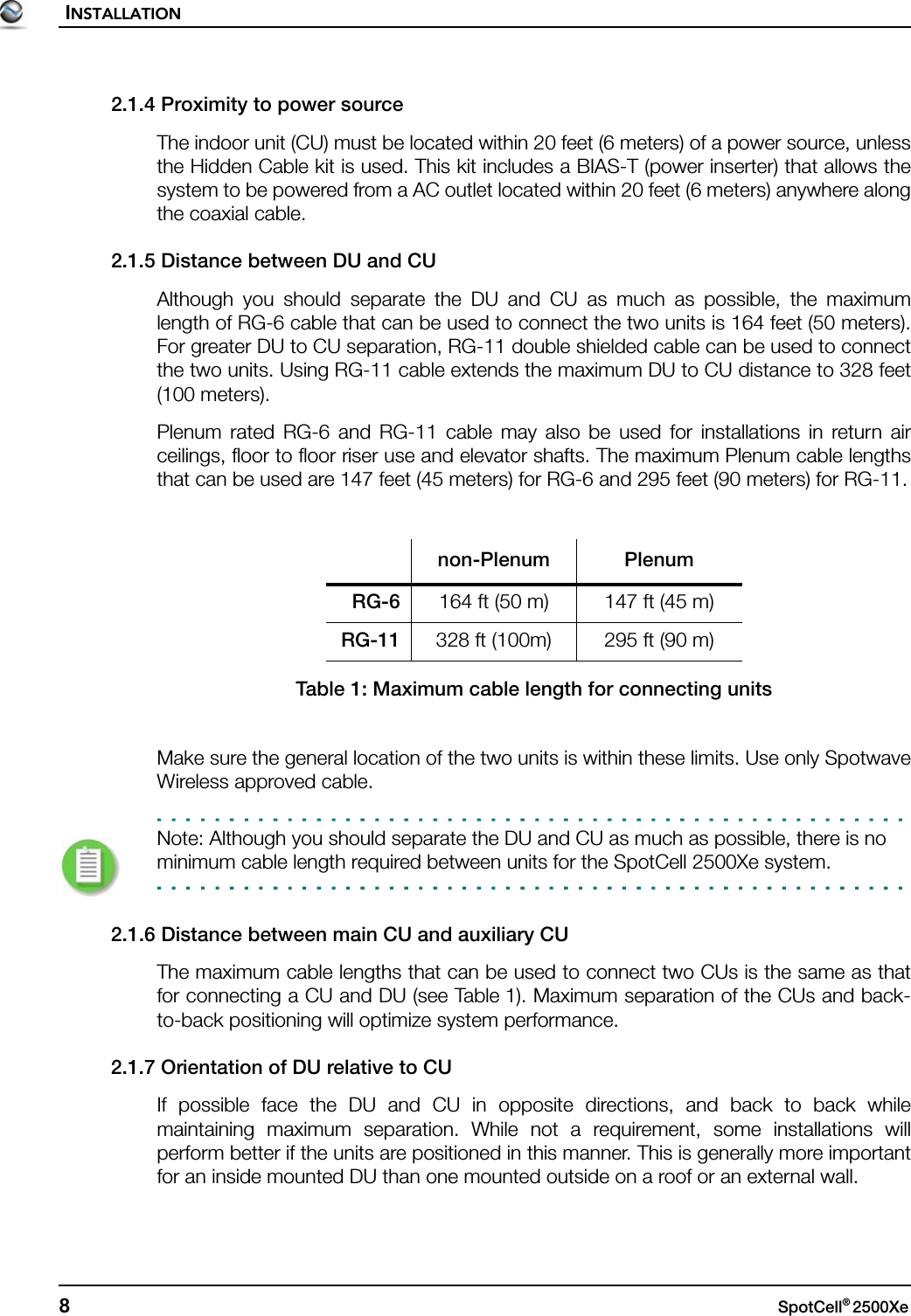 INSTALLATION8SpotCell® 2500Xe 2.1.4 Proximity to power sourceThe indoor unit (CU) must be located within 20 feet (6 meters) of a power source, unlessthe Hidden Cable kit is used. This kit includes a BIAS-T (power inserter) that allows thesystem to be powered from a AC outlet located within 20 feet (6 meters) anywhere alongthe coaxial cable.2.1.5 Distance between DU and CUAlthough you should separate the DU and CU as much as possible, the maximumlength of RG-6 cable that can be used to connect the two units is 164 feet (50 meters).For greater DU to CU separation, RG-11 double shielded cable can be used to connectthe two units. Using RG-11 cable extends the maximum DU to CU distance to 328 feet(100 meters).Plenum rated RG-6 and RG-11 cable may also be used for installations in return airceilings, floor to floor riser use and elevator shafts. The maximum Plenum cable lengthsthat can be used are 147 feet (45 meters) for RG-6 and 295 feet (90 meters) for RG-11.Make sure the general location of the two units is within these limits. Use only SpotwaveWireless approved cable.Note: Although you should separate the DU and CU as much as possible, there is no minimum cable length required between units for the SpotCell 2500Xe system.2.1.6 Distance between main CU and auxiliary CUThe maximum cable lengths that can be used to connect two CUs is the same as thatfor connecting a CU and DU (see Table 1). Maximum separation of the CUs and back-to-back positioning will optimize system performance.2.1.7 Orientation of DU relative to CUIf possible face the DU and CU in opposite directions, and back to back whilemaintaining maximum separation. While not a requirement, some installations willperform better if the units are positioned in this manner. This is generally more importantfor an inside mounted DU than one mounted outside on a roof or an external wall.non-Plenum PlenumRG-6 164 ft (50 m) 147 ft (45 m)RG-11 328 ft (100m) 295 ft (90 m)Table 1: Maximum cable length for connecting units
