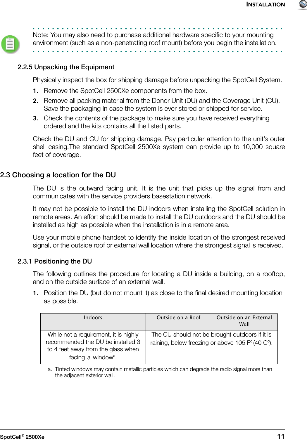 INSTALLATIONSpotCell® 2500Xe  11Note: You may also need to purchase additional hardware specific to your mounting environment (such as a non-penetrating roof mount) before you begin the installation.2.2.5 Unpacking the EquipmentPhysically inspect the box for shipping damage before unpacking the SpotCell System.1. Remove the SpotCell 2500Xe components from the box.2. Remove all packing material from the Donor Unit (DU) and the Coverage Unit (CU). Save the packaging in case the system is ever stored or shipped for service.3. Check the contents of the package to make sure you have received everything ordered and the kits contains all the listed parts.Check the DU and CU for shipping damage. Pay particular attention to the unit’s outershell casing.The standard SpotCell 2500Xe system can provide up to 10,000 squarefeet of coverage.2.3 Choosing a location for the DU The DU is the outward facing unit. It is the unit that picks up the signal from andcommunicates with the service providers basestation network.It may not be possible to install the DU indoors when installing the SpotCell solution inremote areas. An effort should be made to install the DU outdoors and the DU should beinstalled as high as possible when the installation is in a remote area.Use your mobile phone handset to identify the inside location of the strongest receivedsignal, or the outside roof or external wall location where the strongest signal is received. 2.3.1 Positioning the DUThe following outlines the procedure for locating a DU inside a building, on a rooftop,and on the outside surface of an external wall.1. Position the DU (but do not mount it) as close to the final desired mounting location as possible. Indoors Outside on a Roof Outside on an External WallWhile not a requirement, it is highly recommended the DU be installed 3 to 4 feet away from the glass when facing a windowa.a. Tinted windows may contain metallic particles which can degrade the radio signal more than the adjacent exterior wall. The CU should not be brought outdoors if it is raining, below freezing or above 105 Fo (40 Co).