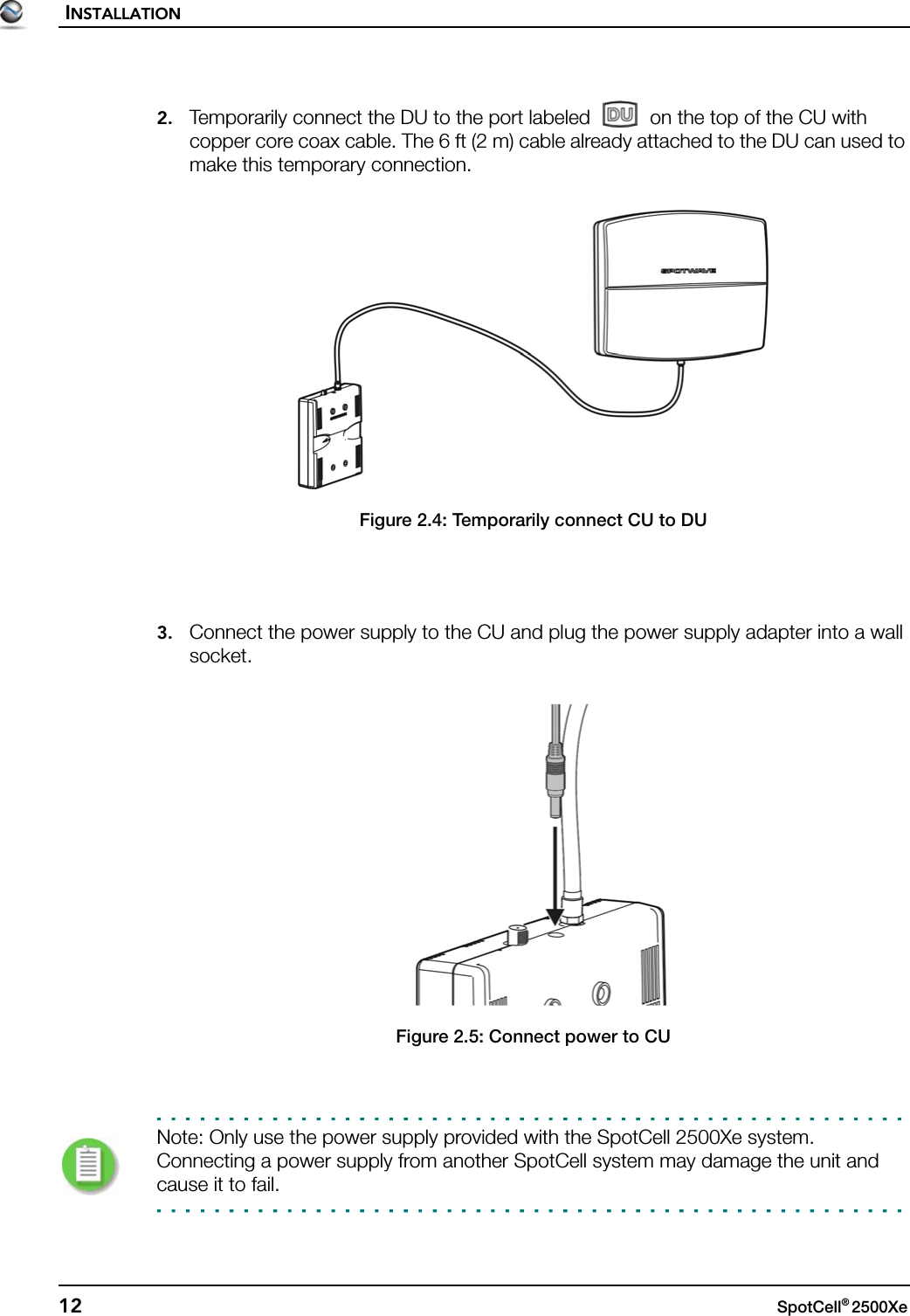 INSTALLATION12 SpotCell® 2500Xe 2. Temporarily connect the DU to the port labeled   on the top of the CU with copper core coax cable. The 6 ft (2 m) cable already attached to the DU can used to make this temporary connection.Figure 2.4: Temporarily connect CU to DU3. Connect the power supply to the CU and plug the power supply adapter into a wall socket.Figure 2.5: Connect power to CUNote: Only use the power supply provided with the SpotCell 2500Xe system. Connecting a power supply from another SpotCell system may damage the unit and cause it to fail.