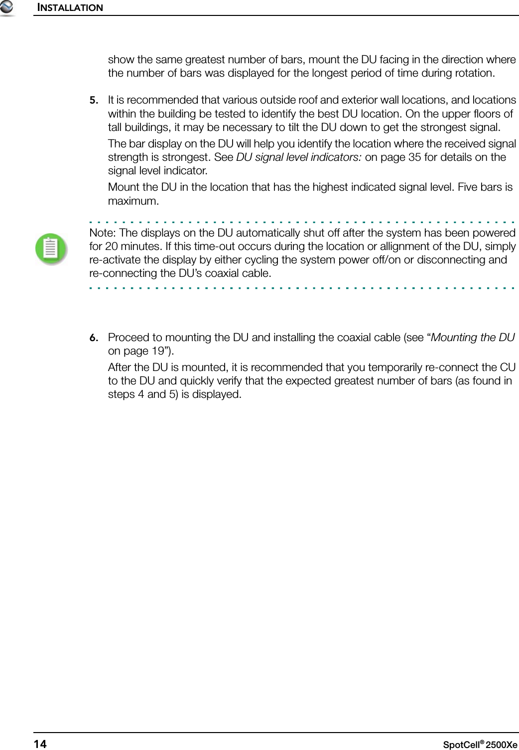 INSTALLATION14 SpotCell® 2500Xe show the same greatest number of bars, mount the DU facing in the direction where the number of bars was displayed for the longest period of time during rotation.5. It is recommended that various outside roof and exterior wall locations, and locations within the building be tested to identify the best DU location. On the upper floors of tall buildings, it may be necessary to tilt the DU down to get the strongest signal.The bar display on the DU will help you identify the location where the received signal strength is strongest. See DU signal level indicators: on page 35 for details on the signal level indicator.Mount the DU in the location that has the highest indicated signal level. Five bars is maximum.Note: The displays on the DU automatically shut off after the system has been powered for 20 minutes. If this time-out occurs during the location or allignment of the DU, simply re-activate the display by either cycling the system power off/on or disconnecting and re-connecting the DU’s coaxial cable.6. Proceed to mounting the DU and installing the coaxial cable (see “Mounting the DU on page 19”).After the DU is mounted, it is recommended that you temporarily re-connect the CU to the DU and quickly verify that the expected greatest number of bars (as found in steps 4 and 5) is displayed.