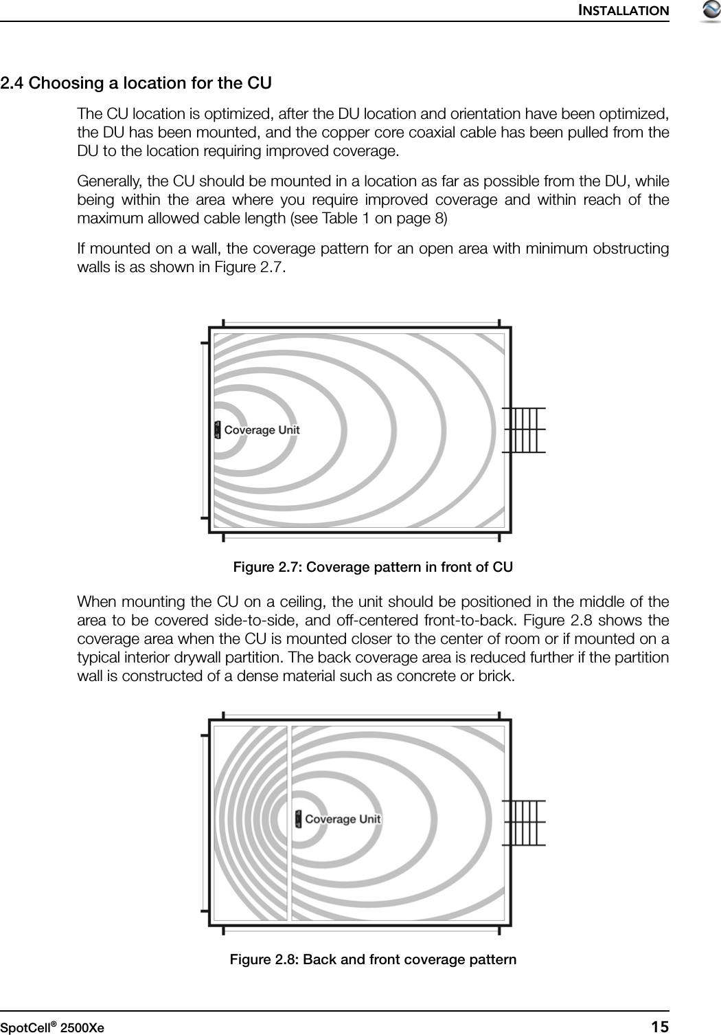 INSTALLATIONSpotCell® 2500Xe  152.4 Choosing a location for the CUThe CU location is optimized, after the DU location and orientation have been optimized,the DU has been mounted, and the copper core coaxial cable has been pulled from theDU to the location requiring improved coverage.Generally, the CU should be mounted in a location as far as possible from the DU, whilebeing within the area where you require improved coverage and within reach of themaximum allowed cable length (see Table 1 on page 8)If mounted on a wall, the coverage pattern for an open area with minimum obstructingwalls is as shown in Figure 2.7.Figure 2.7: Coverage pattern in front of CUWhen mounting the CU on a ceiling, the unit should be positioned in the middle of thearea to be covered side-to-side, and off-centered front-to-back. Figure 2.8 shows thecoverage area when the CU is mounted closer to the center of room or if mounted on atypical interior drywall partition. The back coverage area is reduced further if the partitionwall is constructed of a dense material such as concrete or brick.Figure 2.8: Back and front coverage pattern