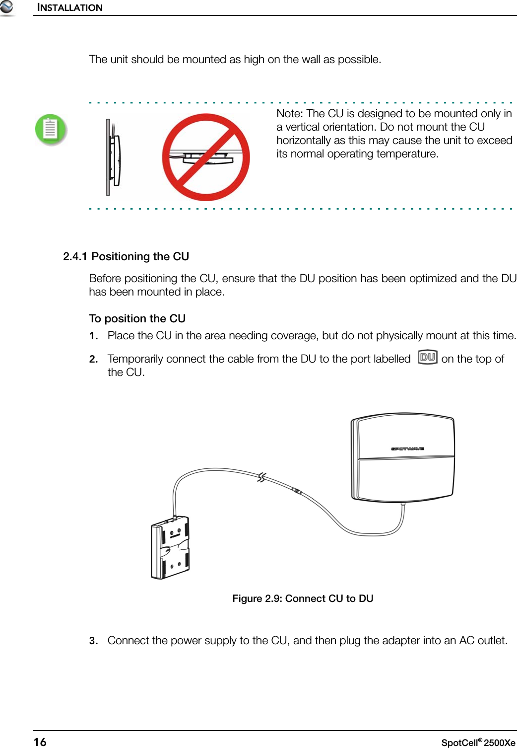 INSTALLATION16 SpotCell® 2500Xe The unit should be mounted as high on the wall as possible.Note: The CU is designed to be mounted only in a vertical orientation. Do not mount the CU horizontally as this may cause the unit to exceed its normal operating temperature.2.4.1 Positioning the CUBefore positioning the CU, ensure that the DU position has been optimized and the DUhas been mounted in place.To position the CU1. Place the CU in the area needing coverage, but do not physically mount at this time.2. Temporarily connect the cable from the DU to the port labelled  on the top of the CU.Figure 2.9: Connect CU to DU3. Connect the power supply to the CU, and then plug the adapter into an AC outlet.