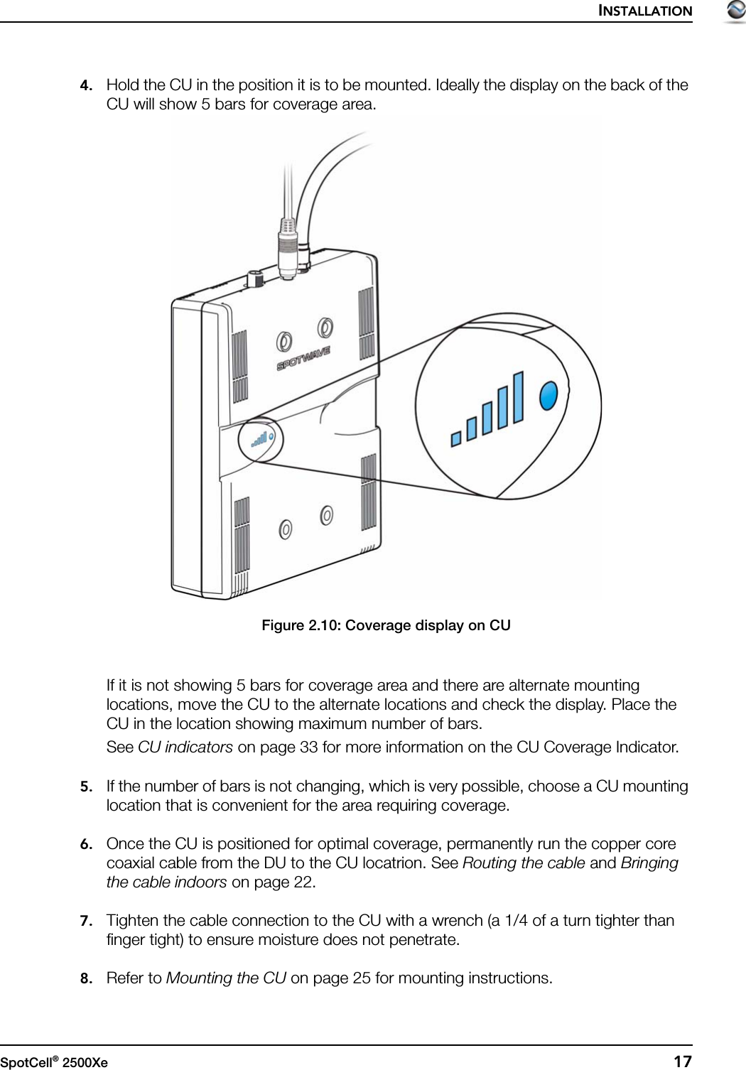 INSTALLATIONSpotCell® 2500Xe  174. Hold the CU in the position it is to be mounted. Ideally the display on the back of the CU will show 5 bars for coverage area.Figure 2.10: Coverage display on CUIf it is not showing 5 bars for coverage area and there are alternate mounting locations, move the CU to the alternate locations and check the display. Place the CU in the location showing maximum number of bars.See CU indicators on page 33 for more information on the CU Coverage Indicator.5. If the number of bars is not changing, which is very possible, choose a CU mounting location that is convenient for the area requiring coverage.6. Once the CU is positioned for optimal coverage, permanently run the copper core coaxial cable from the DU to the CU locatrion. See Routing the cable and Bringing the cable indoors on page 22.7. Tighten the cable connection to the CU with a wrench (a 1/4 of a turn tighter than finger tight) to ensure moisture does not penetrate.8. Refer to Mounting the CU on page 25 for mounting instructions.