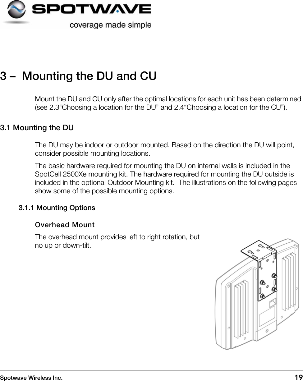 Spotwave Wireless Inc. 193 –  Mounting the DU and CUMount the DU and CU only after the optimal locations for each unit has been determined (see 2.3“Choosing a location for the DU” and 2.4“Choosing a location for the CU”).3.1 Mounting the DUThe DU may be indoor or outdoor mounted. Based on the direction the DU will point, consider possible mounting locations.The basic hardware required for mounting the DU on internal walls is included in the SpotCell 2500Xe mounting kit. The hardware required for mounting the DU outside is included in the optional Outdoor Mounting kit.  The illustrations on the following pages show some of the possible mounting options.3.1.1 Mounting OptionsOverhead MountThe overhead mount provides left to right rotation, but no up or down-tilt.