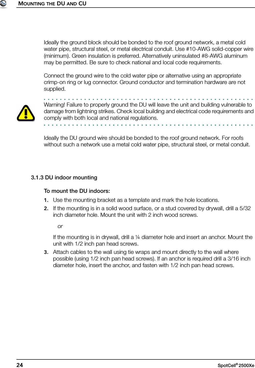 MOUNTING THE DU AND CU24 SpotCell® 2500Xe Ideally the ground block should be bonded to the roof ground network, a metal cold water pipe, structural steel, or metal electrical conduit. Use #10-AWG solid-copper wire (minimum). Green insulation is preferred. Alternatively uninsulated #8-AWG aluminum may be permitted. Be sure to check national and local code requirements.Connect the ground wire to the cold water pipe or alternative using an appropriate crimp-on ring or lug connector. Ground conductor and termination hardware are not supplied.Warning! Failure to properly ground the DU will leave the unit and building vulnerable to damage from lightning strikes. Check local building and electrical code requirements and comply with both local and national regulations.Ideally the DU ground wire should be bonded to the roof ground network. For roofs without such a network use a metal cold water pipe, structural steel, or metal conduit.3.1.3 DU indoor mountingTo mount the DU indoors:1. Use the mounting bracket as a template and mark the hole locations.2. If the mounting is in a solid wood surface, or a stud covered by drywall, drill a 5/32 inch diameter hole. Mount the unit with 2 inch wood screws.   orIf the mounting is in drywall, drill a ¼ diameter hole and insert an anchor. Mount the unit with 1/2 inch pan head screws.3. Attach cables to the wall using tie wraps and mount directly to the wall where possible (using 1/2 inch pan head screws). If an anchor is required drill a 3/16 inch diameter hole, insert the anchor, and fasten with 1/2 inch pan head screws.