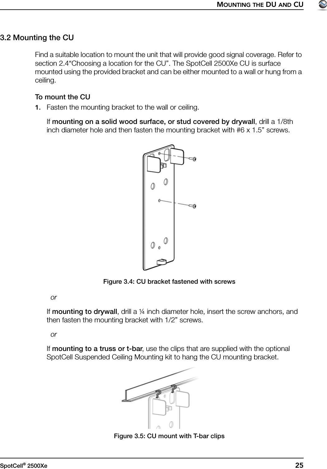 MOUNTING THE DU AND CUSpotCell® 2500Xe  253.2 Mounting the CUFind a suitable location to mount the unit that will provide good signal coverage. Refer to section 2.4“Choosing a location for the CU”. The SpotCell 2500Xe CU is surface mounted using the provided bracket and can be either mounted to a wall or hung from a ceiling.To mount the CU1. Fasten the mounting bracket to the wall or ceiling.If mounting on a solid wood surface, or stud covered by drywall, drill a 1/8th inch diameter hole and then fasten the mounting bracket with #6 x 1.5” screws.Figure 3.4: CU bracket fastened with screws  orIf mounting to drywall, drill a ¼ inch diameter hole, insert the screw anchors, and then fasten the mounting bracket with 1/2” screws.  orIf mounting to a truss or t-bar, use the clips that are supplied with the optional SpotCell Suspended Ceiling Mounting kit to hang the CU mounting bracket.Figure 3.5: CU mount with T-bar clips