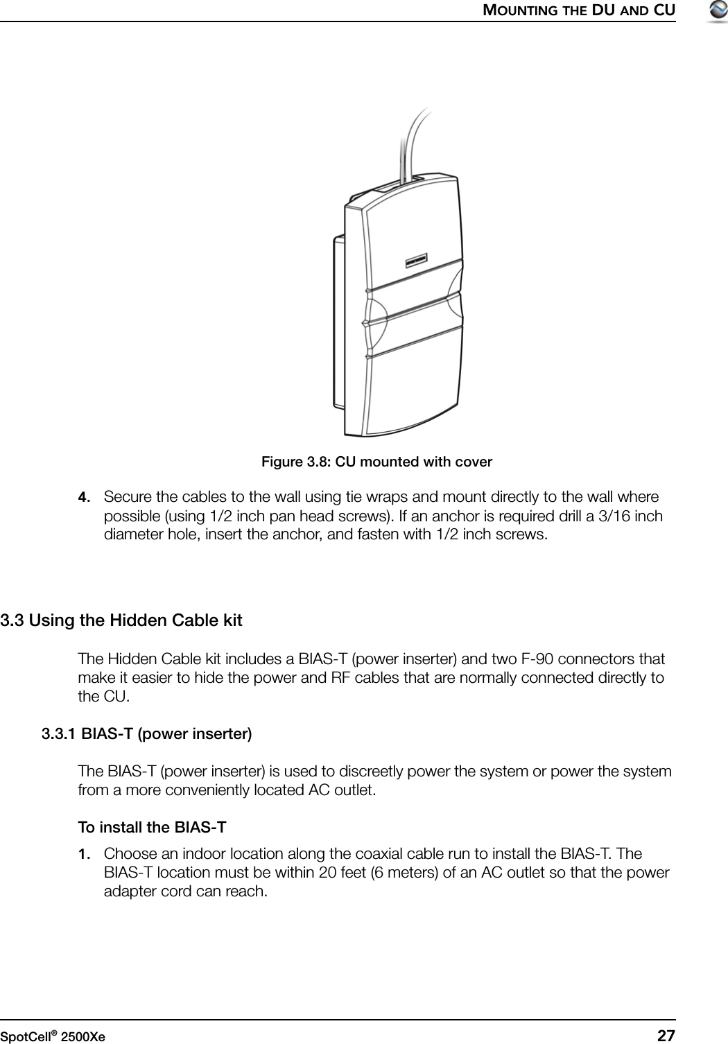 MOUNTING THE DU AND CUSpotCell® 2500Xe  27Figure 3.8: CU mounted with cover4. Secure the cables to the wall using tie wraps and mount directly to the wall where possible (using 1/2 inch pan head screws). If an anchor is required drill a 3/16 inch diameter hole, insert the anchor, and fasten with 1/2 inch screws.3.3 Using the Hidden Cable kitThe Hidden Cable kit includes a BIAS-T (power inserter) and two F-90 connectors that make it easier to hide the power and RF cables that are normally connected directly to the CU.3.3.1 BIAS-T (power inserter)The BIAS-T (power inserter) is used to discreetly power the system or power the system from a more conveniently located AC outlet.To install the BIAS-T1. Choose an indoor location along the coaxial cable run to install the BIAS-T. The BIAS-T location must be within 20 feet (6 meters) of an AC outlet so that the power adapter cord can reach.