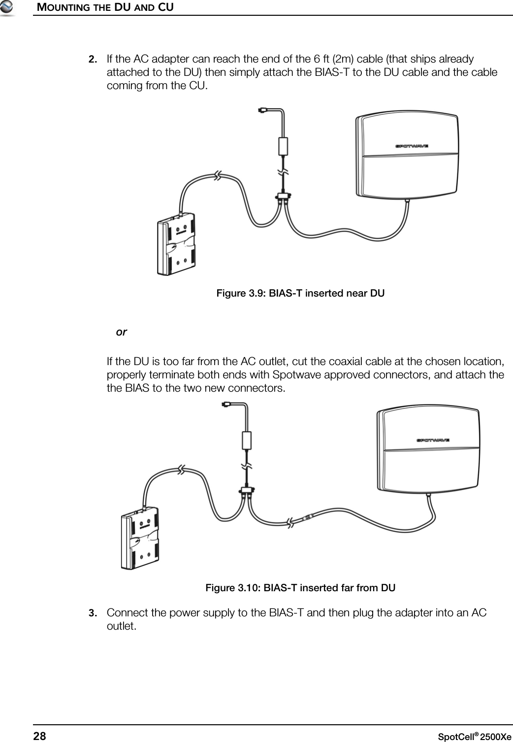 MOUNTING THE DU AND CU28 SpotCell® 2500Xe 2. If the AC adapter can reach the end of the 6 ft (2m) cable (that ships already attached to the DU) then simply attach the BIAS-T to the DU cable and the cable coming from the CU.Figure 3.9: BIAS-T inserted near DU   orIf the DU is too far from the AC outlet, cut the coaxial cable at the chosen location, properly terminate both ends with Spotwave approved connectors, and attach the the BIAS to the two new connectors.Figure 3.10: BIAS-T inserted far from DU3. Connect the power supply to the BIAS-T and then plug the adapter into an AC outlet.
