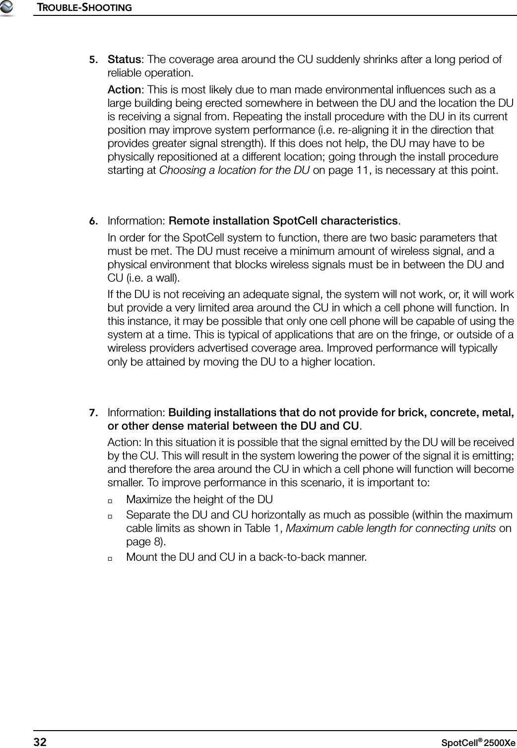 TROUBLE-SHOOTING32 SpotCell® 2500Xe 5. Status: The coverage area around the CU suddenly shrinks after a long period of reliable operation.Action: This is most likely due to man made environmental influences such as a large building being erected somewhere in between the DU and the location the DU is receiving a signal from. Repeating the install procedure with the DU in its current position may improve system performance (i.e. re-aligning it in the direction that provides greater signal strength). If this does not help, the DU may have to be physically repositioned at a different location; going through the install procedure starting at Choosing a location for the DU on page 11, is necessary at this point.6. Information: Remote installation SpotCell characteristics.In order for the SpotCell system to function, there are two basic parameters that must be met. The DU must receive a minimum amount of wireless signal, and a physical environment that blocks wireless signals must be in between the DU and CU (i.e. a wall). If the DU is not receiving an adequate signal, the system will not work, or, it will work but provide a very limited area around the CU in which a cell phone will function. In this instance, it may be possible that only one cell phone will be capable of using the system at a time. This is typical of applications that are on the fringe, or outside of a wireless providers advertised coverage area. Improved performance will typically only be attained by moving the DU to a higher location.7. Information: Building installations that do not provide for brick, concrete, metal, or other dense material between the DU and CU.Action: In this situation it is possible that the signal emitted by the DU will be received by the CU. This will result in the system lowering the power of the signal it is emitting; and therefore the area around the CU in which a cell phone will function will become smaller. To improve performance in this scenario, it is important to:Maximize the height of the DUSeparate the DU and CU horizontally as much as possible (within the maximum cable limits as shown in Table 1, Maximum cable length for connecting units on page 8).Mount the DU and CU in a back-to-back manner.