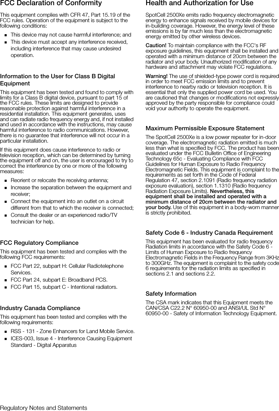 Regulatory Notes and StatementsFCC Declaration of ConformityThis equipment complies with CFR 47, Part 15.19 of the FCC rules. Operation of the equipment is subject to the following conditions:This device may not cause harmful interference; andThis device must accept any interference received, including interference that may cause undesired operation.Information to the User for Class B Digital EquipmentThis equipment has been tested and found to comply with limits for a Class B digital device, pursuant to part 15 of the FCC rules. These limits are designed to provide reasonable protection against harmful interference in a residential installation. This equipment generates, uses and can radiate radio frequency energy and, if not installed and used in accordance with the instructions, may cause harmful interference to radio communications. However, there is no guarantee that interference will not occur in a particular installation.If this equipment does cause interference to radio or television reception, which can be determined by turning the equipment off and on, the user is encouraged to try to correct the interference by one or more of the following measures:Reorient or relocate the receiving antenna;Increase the separation between the equipment and receiver;Connect the equipment into an outlet on a circuit different from that to which the receiver is connected;Consult the dealer or an experienced radio/TV technician for help. FCC Regulatory ComplianceThis equipment has been tested and complies with the following FCC requirements:FCC Part 22, subpart H: Cellular Radiotelephone Services.FCC Part 24, subpart E: Broadband PCS.FCC Part 15, subpart C - Intentional radiators.Industry Canada ComplianceThis equipment has been tested and complies with the following requirements:RSS - 131 - Zone Enhancers for Land Mobile Service.ICES-003, Issue 4 - Interference Causing Equipment Standard - Digital ApparatusHealth and Authorization for UseSpotCell 2500Xe emits radio frequency electromagnetic energy to enhance signals received by mobile devices for in-building coverage. However, the energy level of these emissions is by far much less than the electromagnetic energy emitted by other wireless devices. Caution! To maintain compliance with the FCC&apos;s RF exposure guidelines, this equipment shall be installed and operated with a minimum distance of 20cm between the radiator and your body. Unauthorized modification of any hardware and attachment may violate FCC regulations.Warning! The use of shielded-type power cord is required in order to meet FCC emission limits and to prevent interference to nearby radio or television reception. It is essential that only the supplied power cord be used. You are cautioned that changes or modifications not expressly approved by the party responsible for compliance could void your authority to operate the equipment.Maximum Permissible Exposure StatementThe SpotCell 2500Xe is a low power repeater for in-door coverage. The electromagnetic radiation emitted is much less than what is specified by FCC. The product has been evaluated under the FCC Bulletin Office of Engineering Technology 65c - Evaluating Compliance with FCC Guidelines for Human Exposure to Radio Frequency Electromagnetic Fields. This equipment is complaint to the requirements as set forth in the Code of Federal Regulation 47, section 2.1091 (Radio frequency radiation exposure evaluation), section 1.1310 (Radio frequency Radiation Exposure Limits). Nevertheless, this equipment shall be installed and operated with a minimum distance of 20cm between the radiator and your body. Use of this equipment in a body-worn manner is strictly prohibited.Safety Code 6 - Industry Canada RequirementThis equipment has been evaluated for radio frequency Radiation limits in accordance with the Safety Code 6 - Limits of Human Exposure to Radio frequency Electromagnetic Fields in the Frequency Range from 3KHz to 300GHz. The equipment is complaint to the safety code 6 requirements for the radiation limits as specified in sections 2.1 and sections 2.2.Safety InformationThe CSA mark indicates that this Equipment meets the CAN/CSA C22.2 N° 60950-00 and ANSI/UL Std N° 60950-00 - Safety of Information Technology Equipment. 