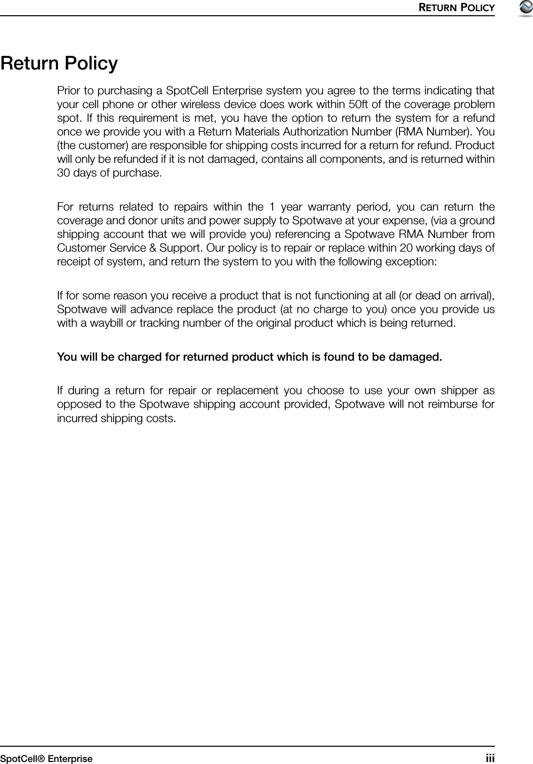 RETURN POLICYSpotCell® Enterprise iiiReturn PolicyPrior to purchasing a SpotCell Enterprise system you agree to the terms indicating thatyour cell phone or other wireless device does work within 50ft of the coverage problemspot. If this requirement is met, you have the option to return the system for a refundonce we provide you with a Return Materials Authorization Number (RMA Number). You(the customer) are responsible for shipping costs incurred for a return for refund. Productwill only be refunded if it is not damaged, contains all components, and is returned within30 days of purchase.For returns related to repairs within the 1 year warranty period, you can return thecoverage and donor units and power supply to Spotwave at your expense, (via a groundshipping account that we will provide you) referencing a Spotwave RMA Number fromCustomer Service &amp; Support. Our policy is to repair or replace within 20 working days ofreceipt of system, and return the system to you with the following exception:If for some reason you receive a product that is not functioning at all (or dead on arrival),Spotwave will advance replace the product (at no charge to you) once you provide uswith a waybill or tracking number of the original product which is being returned.You will be charged for returned product which is found to be damaged. If during a return for repair or replacement you choose to use your own shipper asopposed to the Spotwave shipping account provided, Spotwave will not reimburse forincurred shipping costs.