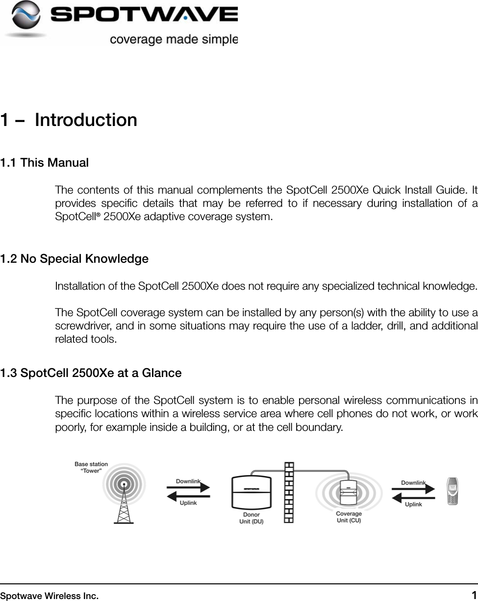 Spotwave Wireless Inc. 11 –  Introduction1.1 This ManualThe contents of this manual complements the SpotCell 2500Xe Quick Install Guide. Itprovides specific details that may be referred to if necessary during installation of aSpotCell® 2500Xe adaptive coverage system. 1.2 No Special KnowledgeInstallation of the SpotCell 2500Xe does not require any specialized technical knowledge.The SpotCell coverage system can be installed by any person(s) with the ability to use ascrewdriver, and in some situations may require the use of a ladder, drill, and additionalrelated tools.1.3 SpotCell 2500Xe at a GlanceThe purpose of the SpotCell system is to enable personal wireless communications inspecific locations within a wireless service area where cell phones do not work, or workpoorly, for example inside a building, or at the cell boundary.