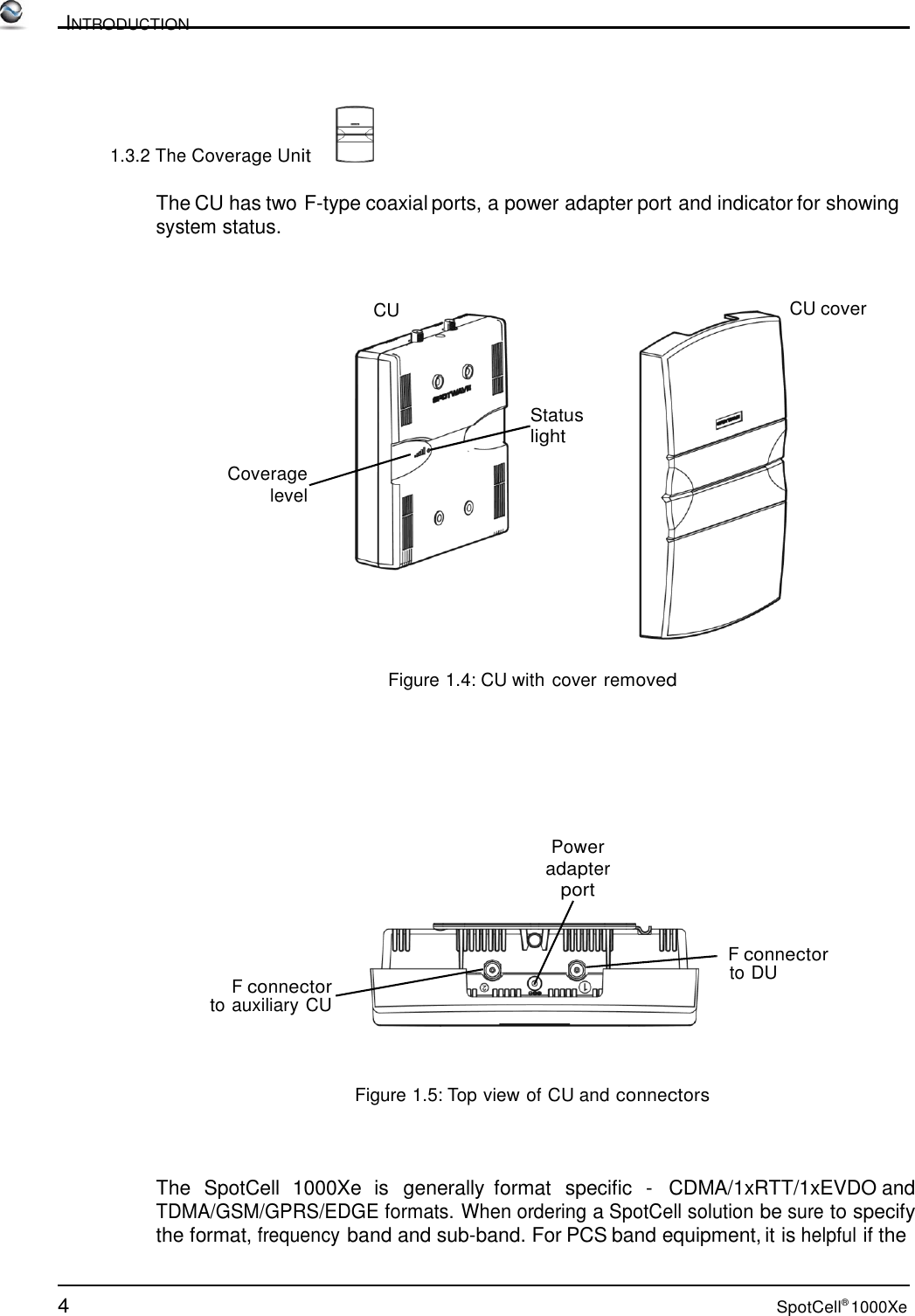 4 SpotCell® 1000Xe          INTRODUCTION     1.3.2 The Coverage Unit    The CU has two F-type coaxial ports, a power adapter port and indicator for showing system status.    CU CU cover     Status light  Coverage level          Figure 1.4: CU with cover removed         Power adapter port     F connector to auxiliary CU F connector to DU     Figure 1.5: Top view of CU and connectors     The  SpotCell  1000Xe  is  generally  format  specific  -   CDMA/1xRTT/1xEVDO and TDMA/GSM/GPRS/EDGE formats. When ordering a SpotCell solution be sure to specify the format, frequency band and sub-band. For PCS band equipment, it is helpful if the 