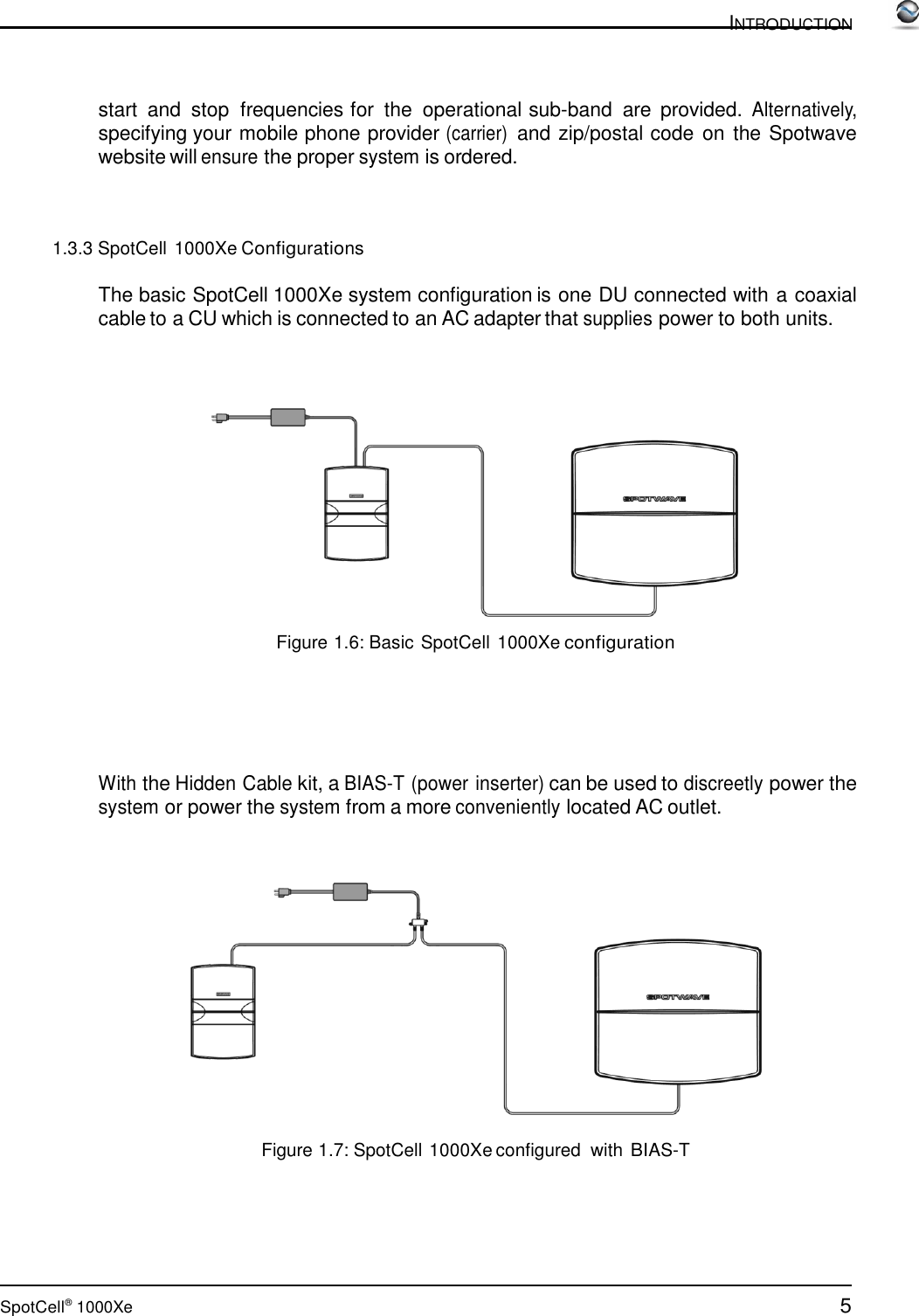 5 SpotCell®  1000Xe  INTRODUCTION      start  and  stop  frequencies for  the  operational sub-band  are  provided. Alternatively, specifying your mobile phone provider (carrier) and zip/postal code on the Spotwave website will ensure the proper system is ordered.     1.3.3 SpotCell 1000Xe Configurations  The basic SpotCell 1000Xe system configuration is one DU connected with a coaxial cable to a CU which is connected to an AC adapter that supplies power to both units.       Figure 1.6: Basic SpotCell 1000Xe configuration        With the Hidden Cable kit, a BIAS-T (power inserter) can be used to discreetly power the system or power the system from a more conveniently located AC outlet.       Figure 1.7: SpotCell 1000Xe configured with BIAS-T 