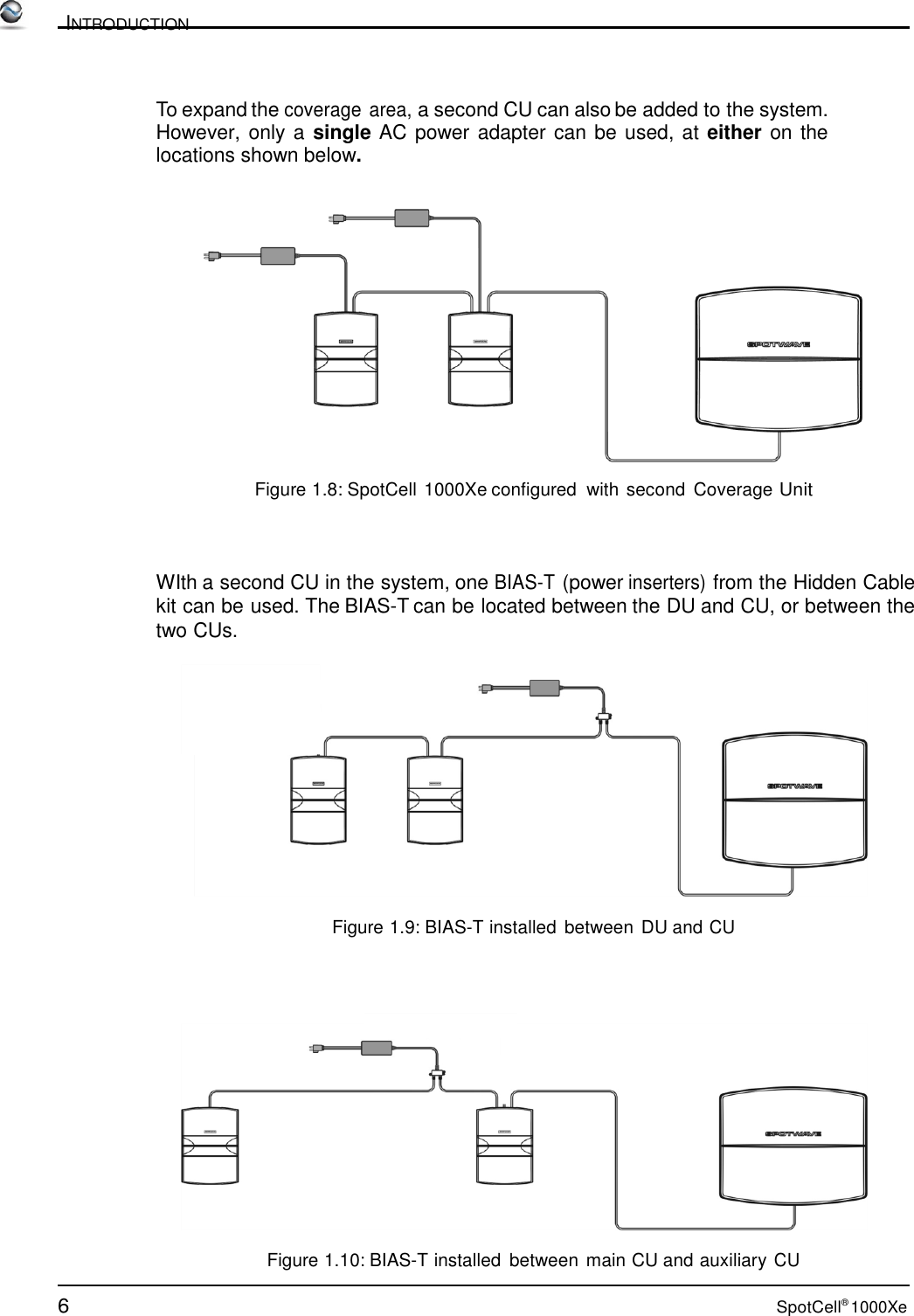 6 SpotCell® 1000Xe          INTRODUCTION    To expand the coverage area, a second CU can also be added to the system.  However, only a single AC power adapter can be used, at either on the locations shown below.     Figure 1.8: SpotCell 1000Xe configured  with second  Coverage Unit     WIth a second CU in the system, one BIAS-T (power inserters) from the Hidden Cable kit can be used. The BIAS-T can be located between the DU and CU, or between the two CUs.    Figure 1.9: BIAS-T installed  between DU and CU       Figure 1.10: BIAS-T installed  between main CU and auxiliary CU 