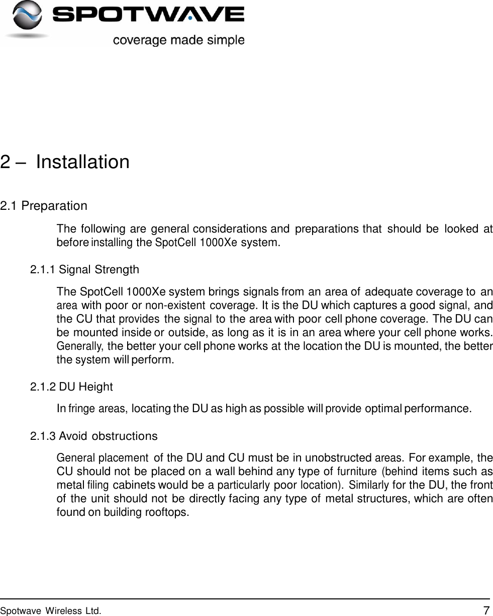 7 Spotwave Wireless Ltd.                       2 – Installation   2.1 Preparation  The following are general considerations and  preparations that  should be  looked  at before installing the SpotCell 1000Xe system.  2.1.1 Signal Strength  The SpotCell 1000Xe system brings signals from an area of adequate coverage to an area with poor or non-existent coverage. It is the DU which captures a good signal, and the CU that provides the signal to the area with poor cell phone coverage. The DU can be mounted inside or outside, as long as it is in an area where your cell phone works. Generally, the better your cell phone works at the location the DU is mounted, the better the system will perform.  2.1.2 DU Height  In fringe areas, locating the DU as high as possible will provide optimal performance.  2.1.3 Avoid obstructions  General placement of the DU and CU must be in unobstructed areas. For example, the CU should not be placed on a wall behind any type of furniture  (behind items such as metal filing cabinets would be a particularly poor location).  Similarly for the DU, the front of the unit should not be directly facing any type of metal structures, which are often found on building rooftops. 