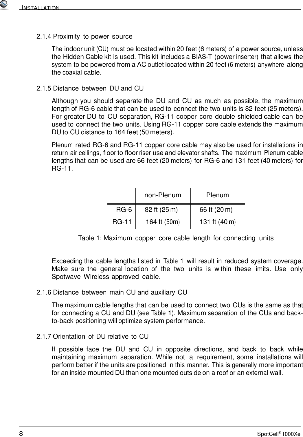 8 SpotCell® 1000Xe          INSTALLATION    2.1.4 Proximity  to power source  The indoor unit (CU) must be located within 20 feet (6 meters) of a power source, unless the Hidden Cable kit is used. This kit includes a BIAS-T (power inserter) that allows the system to be powered from a AC outlet located within 20 feet (6 meters) anywhere along the coaxial cable.  2.1.5 Distance  between DU and CU  Although you should separate the  DU and CU as much  as  possible, the maximum length of RG-6 cable that can be used to connect the two units is 82 feet (25 meters). For greater DU to CU separation, RG-11 copper core double shielded cable can be used to connect the two units. Using RG-11 copper core cable extends the maximum DU to CU distance to 164 feet (50 meters).  Plenum rated RG-6 and RG-11 copper core cable may also be used for installations in return air ceilings, floor to floor riser use and elevator shafts. The maximum Plenum cable lengths that can be used are 66 feet (20 meters) for RG-6 and 131 feet (40 meters) for RG-11.      non-Plenum  Plenum RG-6 82 ft (25 m) 66 ft (20 m) RG-11 164 ft (50m) 131 ft (40 m)  Table 1: Maximum  copper  core cable length for connecting units   Exceeding the cable lengths listed in  Table 1  will result in reduced system coverage. Make  sure  the  general location  of  the  two  units  is  within  these  limits.  Use  only Spotwave Wireless approved cable.  2.1.6 Distance between main CU and auxiliary CU  The maximum cable lengths that can be used to connect two CUs is the same as that for connecting a CU and DU (see Table 1). Maximum separation of the CUs and back- to-back positioning will optimize system performance.  2.1.7 Orientation  of DU relative to CU  If  possible  face  the  DU and CU in opposite directions,  and  back  to  back  while maintaining maximum  separation. While  not  a  requirement,  some  installations will perform better if the units are positioned in this manner. This is generally more important for an inside mounted DU than one mounted outside on a roof or an external wall. 