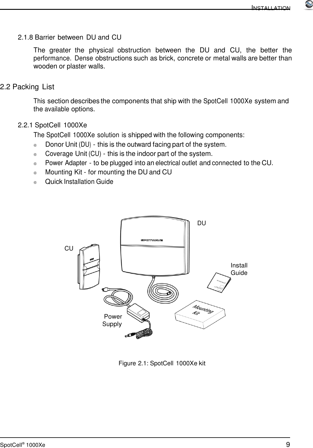 9 SpotCell®  1000Xe  INSTALLATION      2.1.8 Barrier between DU and CU  The  greater  the  physical  obstruction  between  the  DU and CU,  the  better  the performance.  Dense obstructions such as brick, concrete or metal walls are better than wooden or plaster walls.   2.2 Packing List  This section describes the components that ship with the SpotCell 1000Xe system and the available options.  2.2.1 SpotCell 1000Xe The SpotCell 1000Xe solution is shipped with the following components:          Donor Unit (DU) - this is the outward facing part of the system.          Coverage Unit (CU) - this is the indoor part of the system.         Power Adapter - to be plugged into an electrical outlet and connected to the CU.          Mounting Kit - for mounting the DU and CU          Quick Installation Guide      DU    CU  Install Guide       Power Supply      Figure 2.1: SpotCell 1000Xe kit 