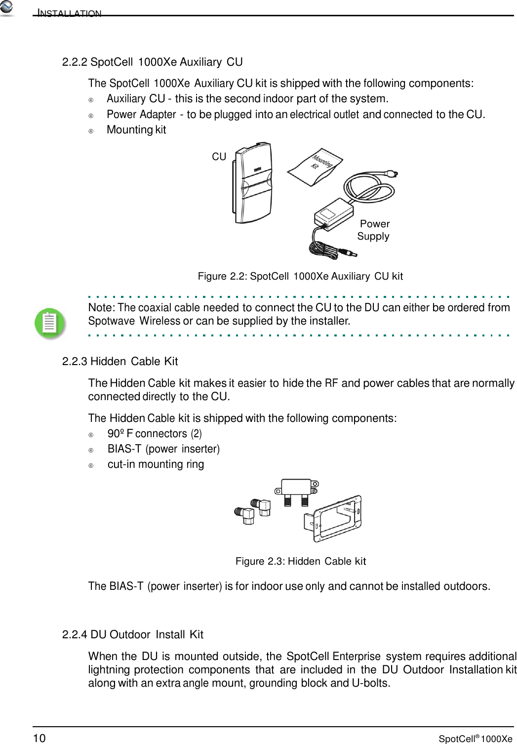 10 SpotCell® 1000Xe          INSTALLATION    2.2.2 SpotCell 1000Xe Auxiliary CU  The SpotCell 1000Xe Auxiliary CU kit is shipped with the following components:  Auxiliary CU - this is the second indoor part of the system.   Power Adapter - to be plugged into an electrical outlet and connected to the CU.  Mounting kit  CU      Power Supply    Figure 2.2: SpotCell 1000Xe Auxiliary CU kit   Note: The coaxial cable needed to connect the CU to the DU can either be ordered from Spotwave Wireless or can be supplied by the installer.    2.2.3 Hidden Cable Kit  The Hidden Cable kit makes it easier to hide the RF and power cables that are normally connected directly to the CU.  The Hidden Cable kit is shipped with the following components:          90º F connectors (2)          BIAS-T (power inserter)          cut-in mounting ring    Figure 2.3: Hidden Cable kit  The BIAS-T (power inserter) is for indoor use only and cannot be installed outdoors.    2.2.4 DU Outdoor  Install Kit  When the DU is mounted outside, the SpotCell Enterprise system requires additional lightning protection components  that  are included in  the  DU  Outdoor  Installation kit along with an extra angle mount, grounding block and U-bolts. 