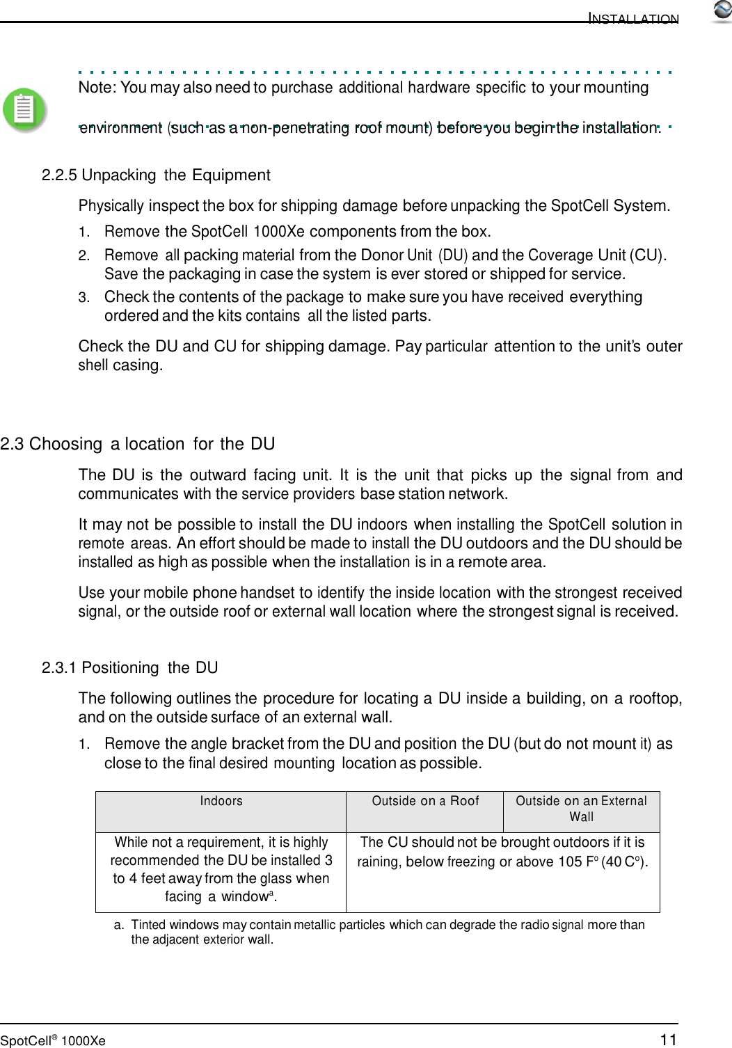 11 SpotCell®  1000Xe  INSTALLATION       Note: You may also need to purchase additional hardware specific to your mounting         environment (such as a non-penetrating roof mount) before you begin the installation.   2.2.5 Unpacking  the Equipment  Physically inspect the box for shipping damage before unpacking the SpotCell System.  1.   Remove the SpotCell 1000Xe components from the box. 2.   Remove  all packing material from the Donor Unit  (DU) and the Coverage Unit (CU). Save the packaging in case the system is ever stored or shipped for service. 3.   Check the contents of the package to make sure you have received everything ordered and the kits contains  all the listed parts.  Check the DU and CU for shipping damage. Pay particular attention to the unit’s outer shell casing.     2.3 Choosing  a location  for the DU  The DU is  the  outward  facing unit. It is  the  unit that  picks  up  the  signal from  and communicates with the service providers base station network.  It may not be possible to install the DU indoors when installing the SpotCell solution in remote areas. An effort should be made to install the DU outdoors and the DU should be installed as high as possible when the installation is in a remote area.  Use your mobile phone handset to identify the inside location with the strongest received signal, or the outside roof or external wall location where the strongest signal is received.    2.3.1 Positioning  the DU  The following outlines the procedure for locating a DU inside a building, on a rooftop, and on the outside surface of an external wall. 1.   Remove the angle bracket from the DU and position the DU (but do not mount it) as close to the final desired mounting location as possible.  Indoors Outside on a Roof Outside on an External Wall While not a requirement, it is highly recommended the DU be installed 3 to 4 feet away from the glass when facing a windowa. The CU should not be brought outdoors if it is raining, below freezing or above 105 Fo (40 Co). a. Tinted windows may contain metallic particles which can degrade the radio signal more than the adjacent exterior wall. 