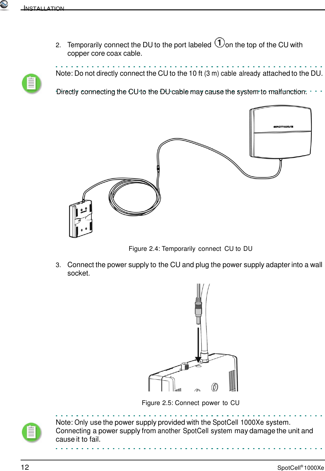 12 SpotCell® 1000Xe          INSTALLATION     2.   Temporarily connect the DU to the port labeled   on the top of the CU with copper core coax cable.    Note: Do not directly connect the CU to the 10 ft (3 m) cable already attached to the DU.         Directly connecting the CU to the DU cable may cause the system to malfunction.    Figure 2.4: Temporarily connect  CU to DU  3.   Connect the power supply to the CU and plug the power supply adapter into a wall socket.    Figure 2.5: Connect power to CU   Note: Only use the power supply provided with the SpotCell 1000Xe system. Connecting a power supply from another SpotCell system may damage the unit and cause it to fail. 