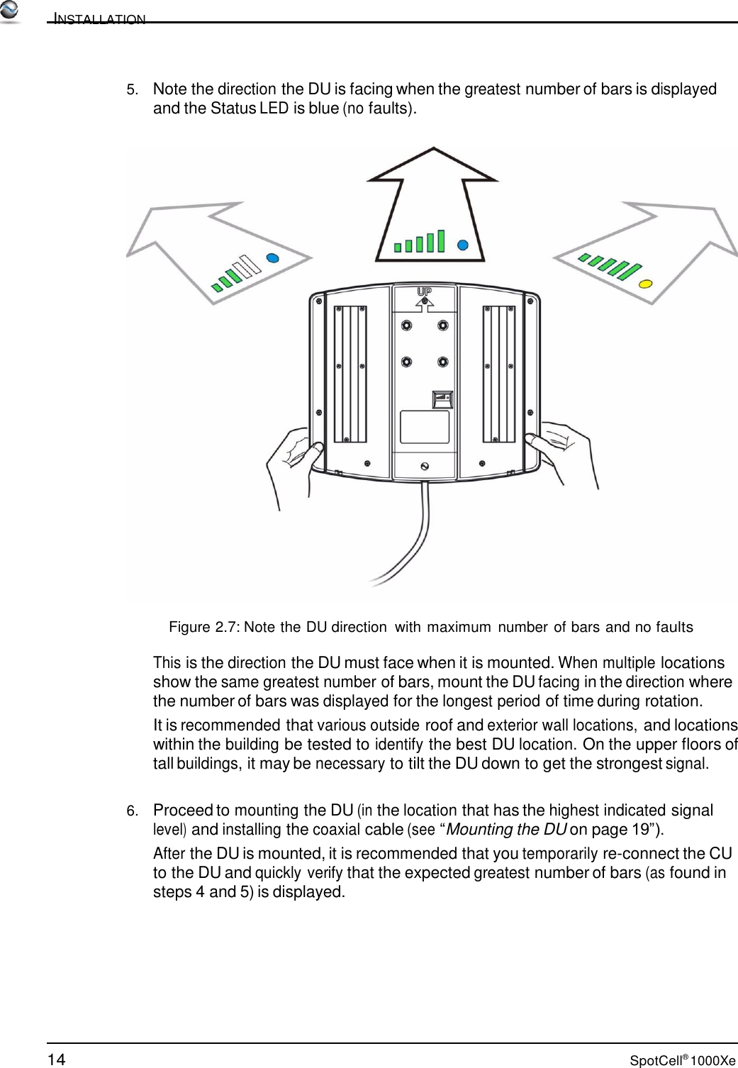 14 SpotCell® 1000Xe          INSTALLATION    5.   Note the direction the DU is facing when the greatest number of bars is displayed and the Status LED is blue (no faults).     Figure 2.7: Note the DU direction  with maximum number of bars and no faults  This is the direction the DU must face when it is mounted. When multiple locations show the same greatest number of bars, mount the DU facing in the direction where the number of bars was displayed for the longest period of time during rotation. It is recommended that various outside roof and exterior wall locations, and locations within the building be tested to identify the best DU location. On the upper floors of tall buildings, it may be necessary to tilt the DU down to get the strongest signal.   6.   Proceed to mounting the DU (in the location that has the highest indicated signal level) and installing the coaxial cable (see “Mounting the DU on page 19”). After the DU is mounted, it is recommended that you temporarily re-connect the CU to the DU and quickly verify that the expected greatest number of bars (as found in steps 4 and 5) is displayed. 