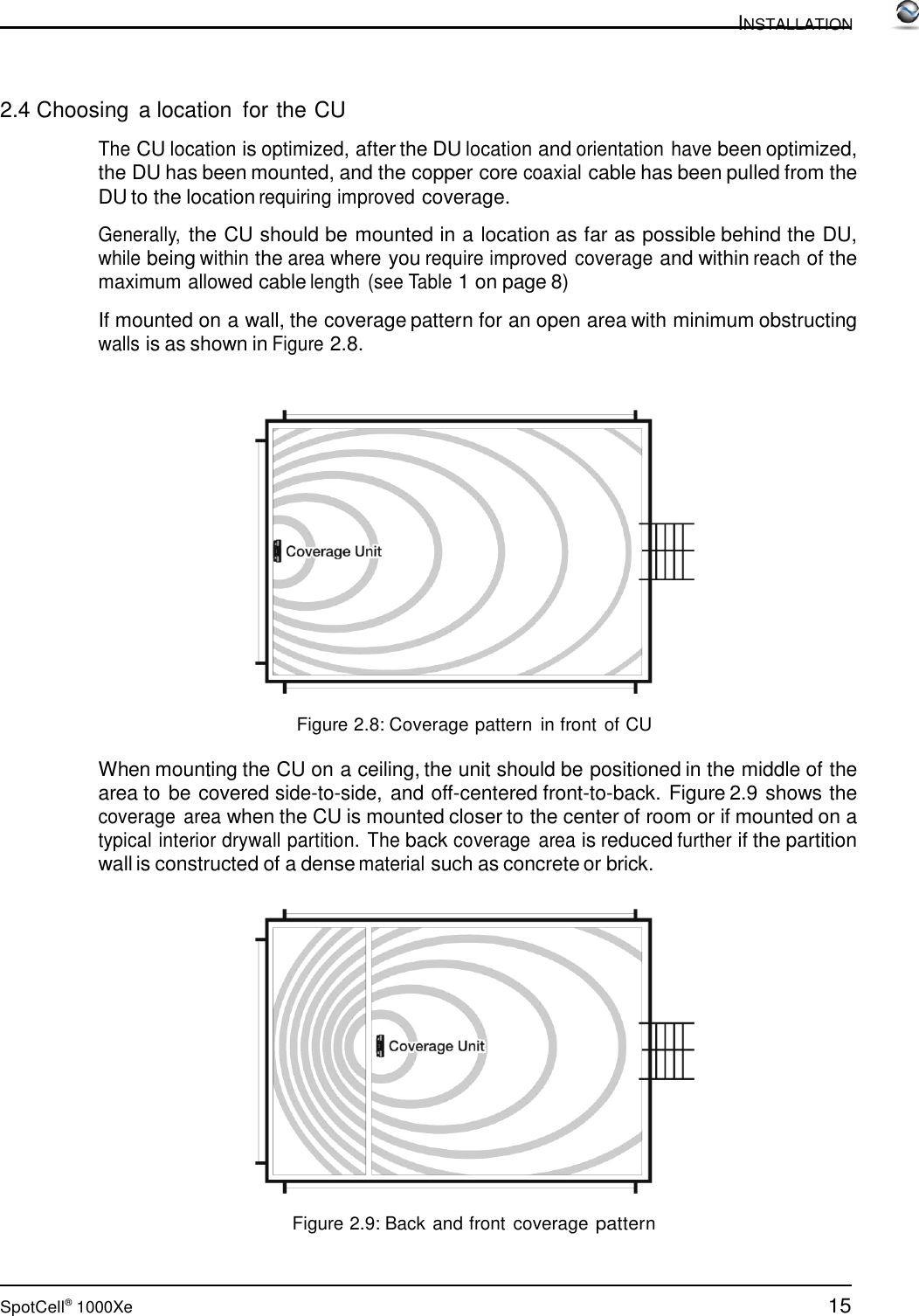 15 SpotCell®  1000Xe  INSTALLATION      2.4 Choosing  a location  for the CU  The CU location is optimized, after the DU location and orientation have been optimized, the DU has been mounted, and the copper core coaxial cable has been pulled from the DU to the location requiring improved coverage.  Generally, the CU should be mounted in a location as far as possible behind the DU, while being within the area where you require improved coverage and within reach of the maximum allowed cable length (see Table 1 on page 8)  If mounted on a wall, the coverage pattern for an open area with minimum obstructing walls is as shown in Figure 2.8.      Figure 2.8: Coverage pattern  in front  of CU  When mounting the CU on a ceiling, the unit should be positioned in the middle of the area to be covered side-to-side, and off-centered front-to-back. Figure 2.9 shows the coverage  area when the CU is mounted closer to the center of room or if mounted on a typical interior drywall partition. The back coverage  area is reduced further if the partition wall is constructed of a dense material such as concrete or brick.     Figure 2.9: Back and front coverage pattern 