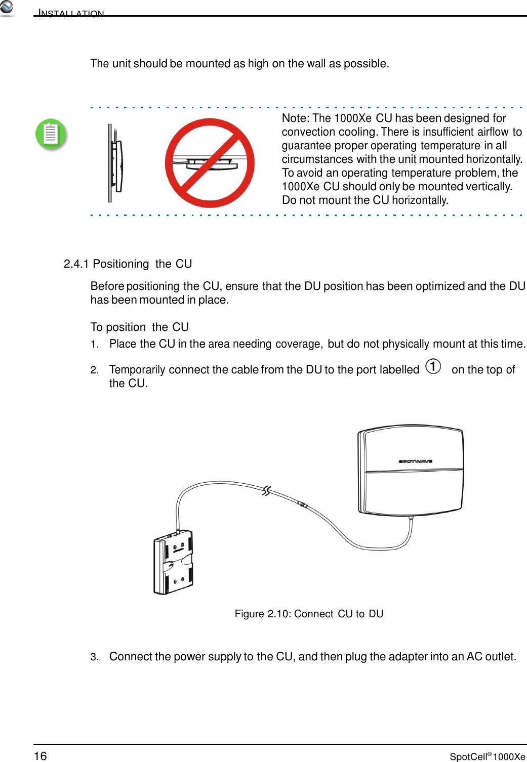 16 SpotCell® 1000Xe          INSTALLATION    The unit should be mounted as high on the wall as possible.     Note: The 1000Xe CU has been designed for convection cooling. There is insufficient airflow to guarantee proper operating temperature in all circumstances with the unit mounted horizontally. To avoid an operating temperature problem, the 1000Xe CU should only be mounted vertically. Do not mount the CU horizontally.      2.4.1 Positioning  the CU  Before positioning the CU, ensure that the DU position has been optimized and the DU has been mounted in place.  To position  the CU 1.   Place the CU in the area needing coverage, but do not physically mount at this time.  2.   Temporarily connect the cable from the DU to the port labelled      on the top of the CU.      Figure 2.10: Connect CU to DU    3.   Connect the power supply to the CU, and then plug the adapter into an AC outlet. 