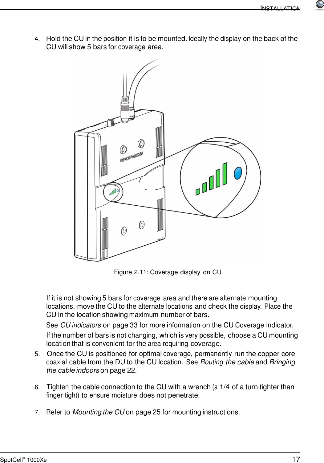 17 SpotCell®  1000Xe  INSTALLATION      4.   Hold the CU in the position it is to be mounted. Ideally the display on the back of the CU will show 5 bars for coverage area.   Figure 2.11: Coverage display  on CU    If it is not showing 5 bars for coverage area and there are alternate mounting locations, move the CU to the alternate locations and check the display. Place the CU in the location showing maximum number of bars. See CU indicators on page 33 for more information on the CU Coverage Indicator. If the number of bars is not changing, which is very possible, choose a CU mounting location that is convenient for the area requiring coverage. 5.    Once the CU is positioned for optimal coverage, permanently run the copper core coaxial cable from the DU to the CU location. See Routing the cable and Bringing the cable indoors on page 22.  6.   Tighten the cable connection to the CU with a wrench (a 1/4 of a turn tighter than finger tight) to ensure moisture does not penetrate.  7.   Refer to Mounting the CU on page 25 for mounting instructions. 
