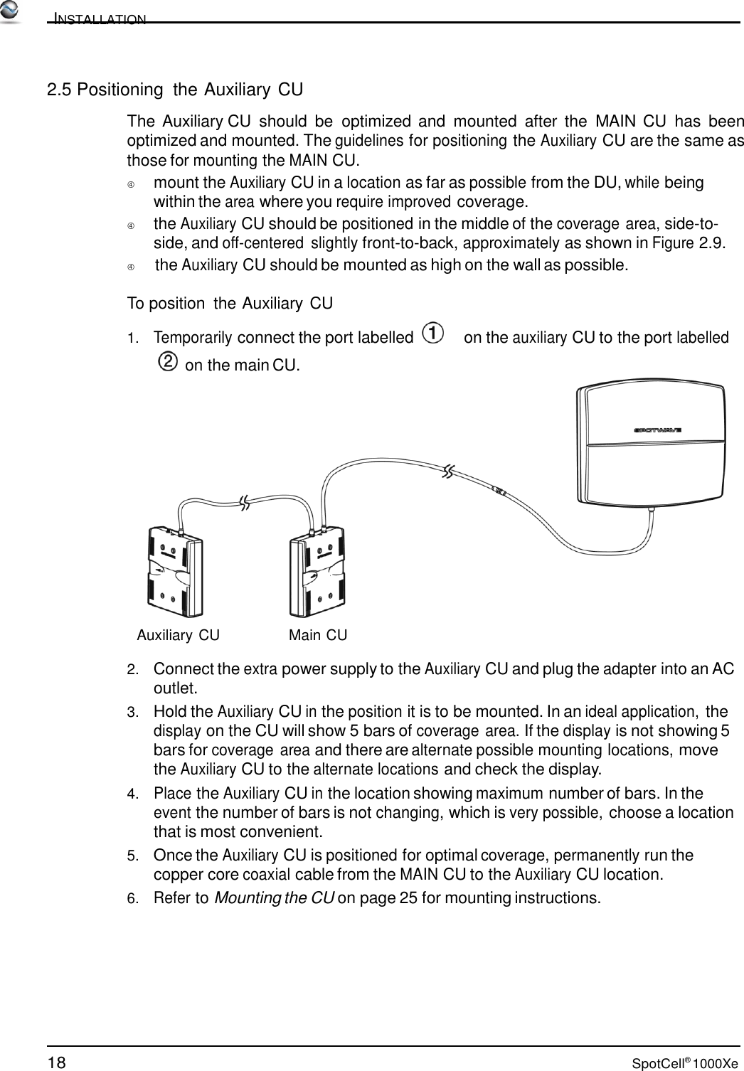 18 SpotCell® 1000Xe          INSTALLATION    2.5 Positioning  the Auxiliary CU  The Auxiliary CU  should  be  optimized and  mounted  after  the  MAIN CU has  been optimized and mounted. The guidelines for positioning the Auxiliary CU are the same as those for mounting the MAIN CU.  mount the Auxiliary CU in a location as far as possible from the DU, while being within the area where you require improved coverage.  the Auxiliary CU should be positioned in the middle of the coverage area, side-to- side, and off-centered slightly front-to-back, approximately as shown in Figure 2.9.          the Auxiliary CU should be mounted as high on the wall as possible.  To position  the Auxiliary CU 1.   Temporarily connect the port labelled       on the auxiliary CU to the port labelled   on the main CU.  Auxiliary CU Main CU  2.   Connect the extra power supply to the Auxiliary CU and plug the adapter into an AC outlet. 3.   Hold the Auxiliary CU in the position it is to be mounted. In an ideal application, the display on the CU will show 5 bars of coverage area. If the display is not showing 5 bars for coverage area and there are alternate possible mounting locations, move the Auxiliary CU to the alternate locations and check the display. 4.   Place the Auxiliary CU in the location showing maximum number of bars. In the event the number of bars is not changing, which is very possible, choose a location that is most convenient. 5.   Once the Auxiliary CU is positioned for optimal coverage, permanently run the copper core coaxial cable from the MAIN CU to the Auxiliary CU location. 6.   Refer to Mounting the CU on page 25 for mounting instructions. 