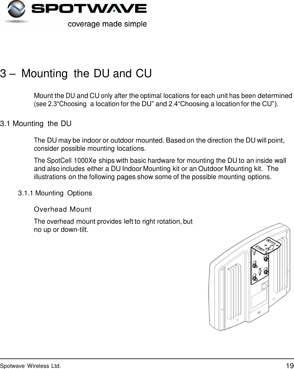 19 Spotwave Wireless Ltd.                   3 –  Mounting  the DU and CU   Mount the DU and CU only after the optimal locations for each unit has been determined (see 2.3“Choosing a location for the DU” and 2.4“Choosing a location for the CU”).   3.1 Mounting  the DU  The DU may be indoor or outdoor mounted. Based on the direction the DU will point, consider possible mounting locations.  The SpotCell 1000Xe ships with basic hardware for mounting the DU to an inside wall and also includes either a DU Indoor Mounting kit or an Outdoor Mounting kit.  The illustrations on the following pages show some of the possible mounting options.  3.1.1 Mounting Options  Overhead Mount  The overhead mount provides left to right rotation, but no up or down-tilt. 