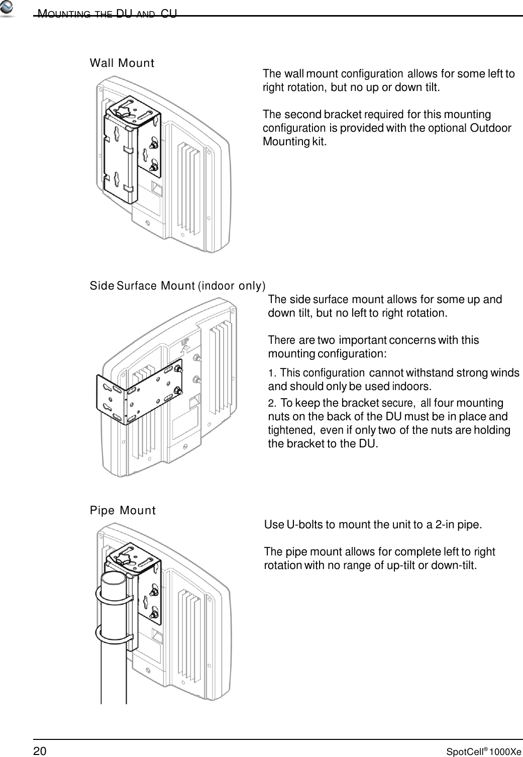 20 SpotCell® 1000Xe          MOUNTING THE DU AND  CU    Wall Mount        The wall mount configuration allows for some left to right rotation, but no up or down tilt.  The second bracket required for this mounting configuration is provided with the optional Outdoor Mounting kit.             Side Surface Mount (indoor only)  The side surface mount allows for some up and down tilt, but no left to right rotation.  There are two important concerns with this mounting configuration: 1. This configuration cannot withstand strong winds and should only be used indoors. 2. To keep the bracket secure,  all four mounting nuts on the back of the DU must be in place and tightened, even if only two of the nuts are holding the bracket to the DU.      Pipe Mount Use U-bolts to mount the unit to a 2-in pipe. The pipe mount allows for complete left to right rotation with no range of up-tilt or down-tilt. 