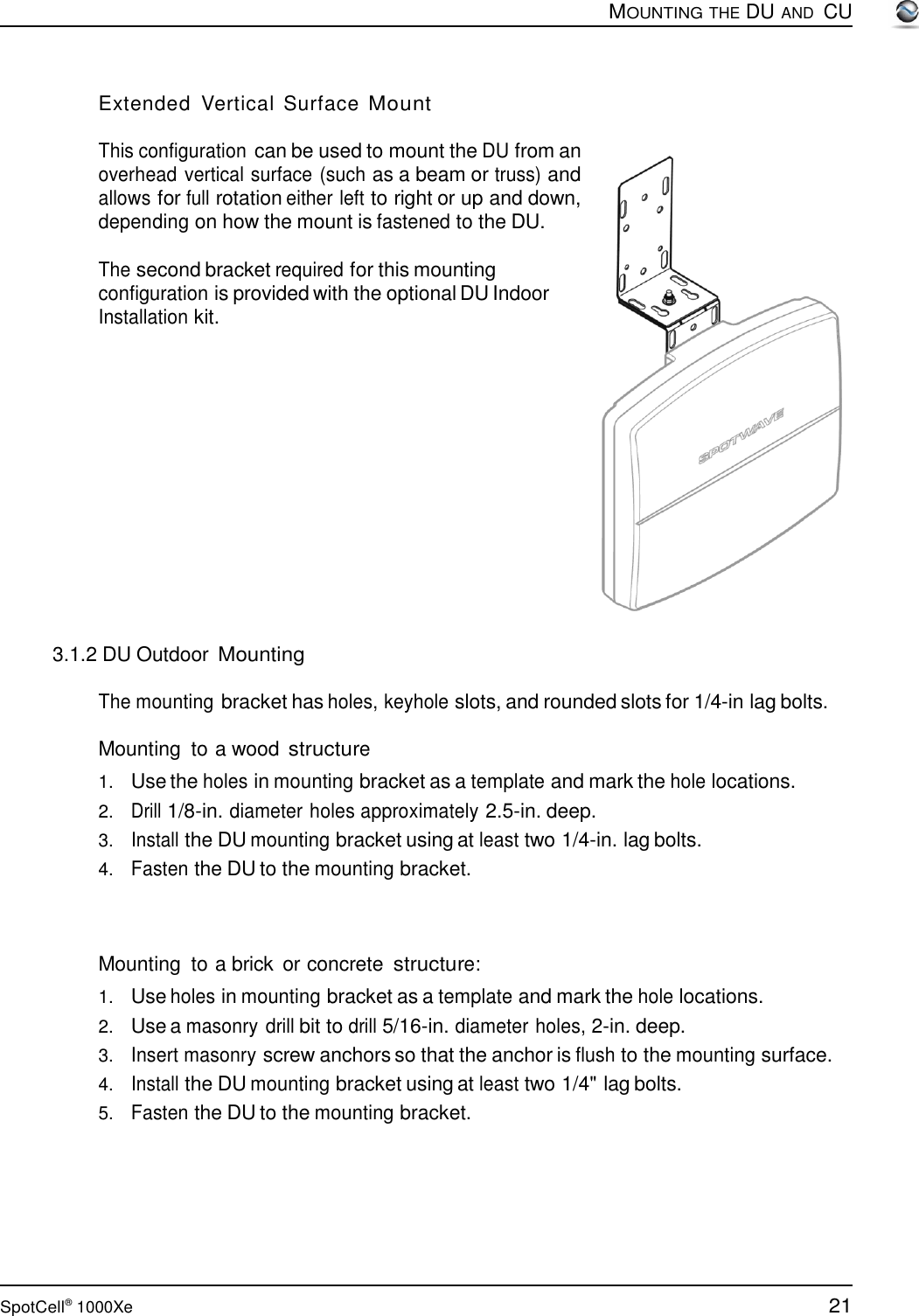 21 SpotCell®  1000Xe        Extended  Vertical  Surface Mount  This configuration can be used to mount the DU from an overhead vertical surface (such as a beam or truss) and allows for full rotation either left to right or up and down, depending on how the mount is fastened to the DU.  The second bracket required for this mounting configuration is provided with the optional DU Indoor Installation kit.                  3.1.2 DU Outdoor Mounting  MOUNTING THE DU AND  CU  The mounting bracket has holes, keyhole slots, and rounded slots for 1/4-in lag bolts.  Mounting to a wood structure  1.   Use the holes in mounting bracket as a template and mark the hole locations. 2.   Drill 1/8-in. diameter holes approximately 2.5-in. deep. 3.   Install the DU mounting bracket using at least two 1/4-in. lag bolts. 4.   Fasten the DU to the mounting bracket.     Mounting to a brick  or concrete structure:  1.   Use holes in mounting bracket as a template and mark the hole locations. 2.   Use a masonry drill bit to drill 5/16-in. diameter holes, 2-in. deep. 3.   Insert masonry screw anchors so that the anchor is flush to the mounting surface. 4.   Install the DU mounting bracket using at least two 1/4&quot; lag bolts. 5.   Fasten the DU to the mounting bracket. 