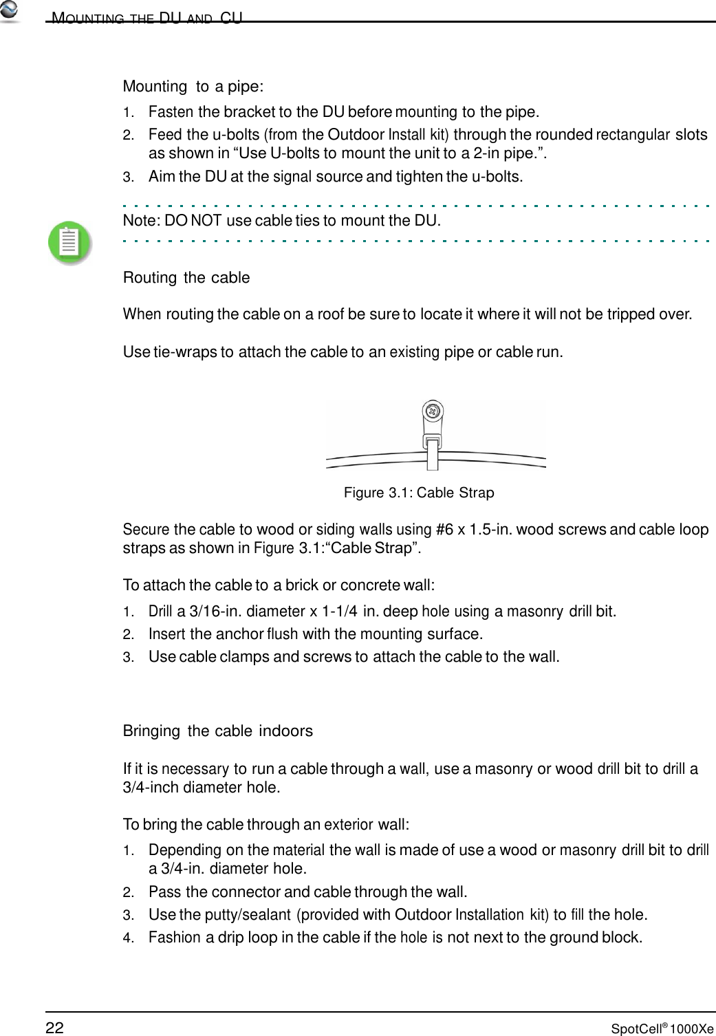 22 SpotCell® 1000Xe          MOUNTING THE DU AND  CU    Mounting  to a pipe:  1.   Fasten the bracket to the DU before mounting to the pipe. 2.   Feed the u-bolts (from the Outdoor Install kit) through the rounded rectangular slots as shown in “Use U-bolts to mount the unit to a 2-in pipe.”. 3.   Aim the DU at the signal source and tighten the u-bolts.   Note: DO NOT use cable ties to mount the DU.    Routing the cable  When routing the cable on a roof be sure to locate it where it will not be tripped over. Use tie-wraps to attach the cable to an existing pipe or cable run.    Figure 3.1: Cable Strap  Secure the cable to wood or siding walls using #6 x 1.5-in. wood screws and cable loop straps as shown in Figure 3.1:“Cable Strap”.  To attach the cable to a brick or concrete wall:  1.   Drill a 3/16-in. diameter x 1-1/4 in. deep hole using a masonry drill bit. 2.   Insert the anchor flush with the mounting surface. 3.   Use cable clamps and screws to attach the cable to the wall.     Bringing  the cable indoors  If it is necessary to run a cable through a wall, use a masonry or wood drill bit to drill a 3/4-inch diameter hole.  To bring the cable through an exterior wall:  1.   Depending on the material the wall is made of use a wood or masonry drill bit to drill a 3/4-in. diameter hole. 2.   Pass the connector and cable through the wall. 3.   Use the putty/sealant (provided with Outdoor Installation kit) to fill the hole. 4.   Fashion a drip loop in the cable if the hole is not next to the ground block. 