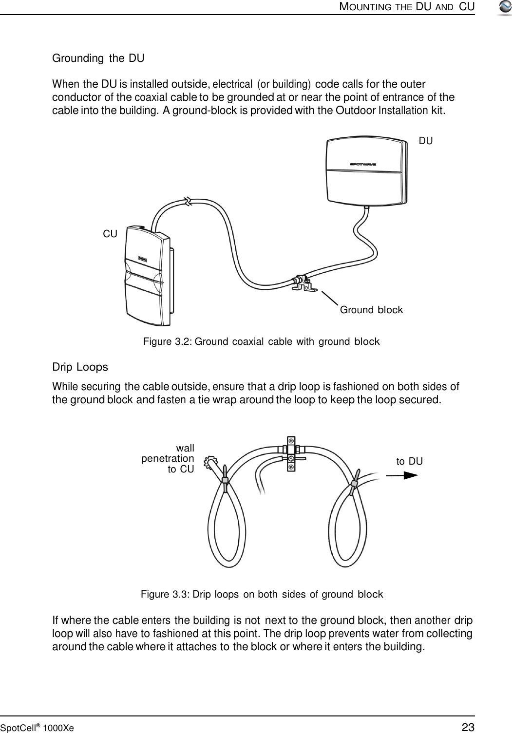 23 SpotCell®  1000Xe        Grounding  the DU  MOUNTING THE DU AND  CU  When the DU is installed outside, electrical  (or building) code calls for the outer conductor of the coaxial cable to be grounded at or near the point of entrance of the cable into the building. A ground-block is provided with the Outdoor Installation kit.   DU         CU       Ground block   Figure 3.2: Ground coaxial  cable with ground block  Drip Loops  While securing the cable outside, ensure that a drip loop is fashioned on both sides of the ground block and fasten a tie wrap around the loop to keep the loop secured.    wall penetration to CU  to DU            Figure 3.3: Drip loops  on both sides of ground block  If where the cable enters the building is not next to the ground block, then another drip loop will also have to fashioned at this point. The drip loop prevents water from collecting around the cable where it attaches to the block or where it enters the building. 