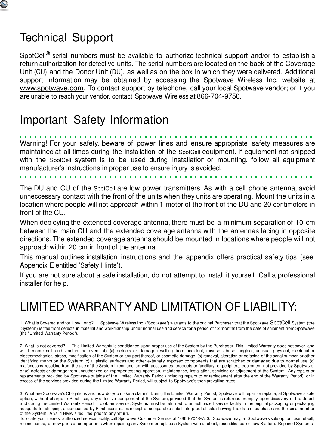     Technical Support  SpotCell® serial numbers must be available to  authorize technical support and/or to  establish a return authorization for defective units. The serial numbers are located on the back of the Coverage Unit (CU) and the Donor Unit (DU), as well as on the box in which they were delivered. Additional support  information  may  be  obtained  by  accessing  the  Spotwave Wireless Inc.  website  at www.spotwave.com. To contact support by telephone, call your local Spotwave vendor; or if you are unable to reach your vendor, contact  Spotwave Wireless at 866-704-9750.   Important  Safety Information   Warning! For  your  safety, beware  of  power  lines and  ensure appropriate  safety measures are maintained at all times during the installation of the SpotCell equipment. If equipment not shipped with  the  SpotCell  system  is  to  be  used during  installation or  mounting,  follow  all  equipment manufacturer’s instructions in proper use to ensure injury is avoided.   The DU and CU of the SpotCell are low power transmitters. As with a cell phone antenna, avoid unneccessary contact with the front of the units when they units are operating. Mount the units in a location where people will not approach within 1 meter of the front of the DU and 20 centimeters in front of the CU. When deploying the extended coverage antenna, there must be a minimum separation of 10 cm between the main CU and the extended coverage antenna with the antennas facing in opposite directions. The extended coverage antenna should be mounted in locations where people will not approach within 20 cm in front of the antenna. This manual outlines installation  instructions and  the  appendix offers practical safety tips  (see Appendix E entitled ‘Safety Hints’). If you are not sure about a safe installation, do not attempt to install it yourself. Call a professional installer for help.   LIMITED WARRANTY AND LIMITATION OF LIABILITY:  1. What is Covered and for How Long?     Spotwave Wireless Inc. (&quot;Spotwave&quot;) warrants to the original Purchaser that the Spotwave SpotCell System (the &quot;System&quot;) is free from defects  in material and workmanship  under normal use and service for a period of 12 months from the date of shipment from Spotwave (the &quot;Limited Warranty Period&quot;).  2. What is not covered?     This Limited Warranty is conditioned upon proper use of the System by the Purchaser. This Limited Warranty does not cover (and will  become null  and  void in  the  event  of): (a)  defects  or  damage resulting  from  accident,  misuse, abuse,  neglect, unusual  physical, electrical or electromechanical stress, modification of the System or any part thereof, or cosmetic damage; (b) removal, alteration or defacing of the serial number or other identifying marks on the System; (c) all  plastic  surfaces and other externally exposed components that are scratched or damaged due to  normal use; (d) malfunctions resulting from the use of the System in conjunction with accessories, products or (ancillary) or peripheral equipment not provided by Spotwave; or (e) defects or damage from unauthorized or improper testing, operation,  maintenance,  installation, servicing or adjustment of the System.  Any repairs or replacements  provided by Spotwave outside of the Limited  Warranty Period (including repairs to or replacement after the end of the Warranty  Period), or in excess of the services provided during the Limited Warranty Period, will subject to Spotwave&apos;s then prevailing rates.  3. What are Spotwave&apos;s Obligations and how do you make a claim?  During the Limited Warranty Period, Spotwave  will repair or replace, at Spotwave&apos;s sole option, without charge to Purchaser, any defective component of the System, provided that the System is returned promptly upon discovery of the defect and during the Limited Warranty Period.  To obtain service, Systems must be returned to an authorized  service facility in the original packaging or packaging adequate for shipping, accompanied by Purchaser&apos;s  sales receipt or comparable substitute proof of sale showing the date of purchase and the serial number of the System. A valid RMA is required prior to any return. To locate your nearest authorized service facility, call Spotwave  Customer  Service at 1-866-704-9750. Spotwave may, at Spotwave&apos;s sole option, use rebuilt, reconditioned, or new parts or components when repairing any System or replace a System with a rebuilt, reconditioned or new System. Repaired Systems 