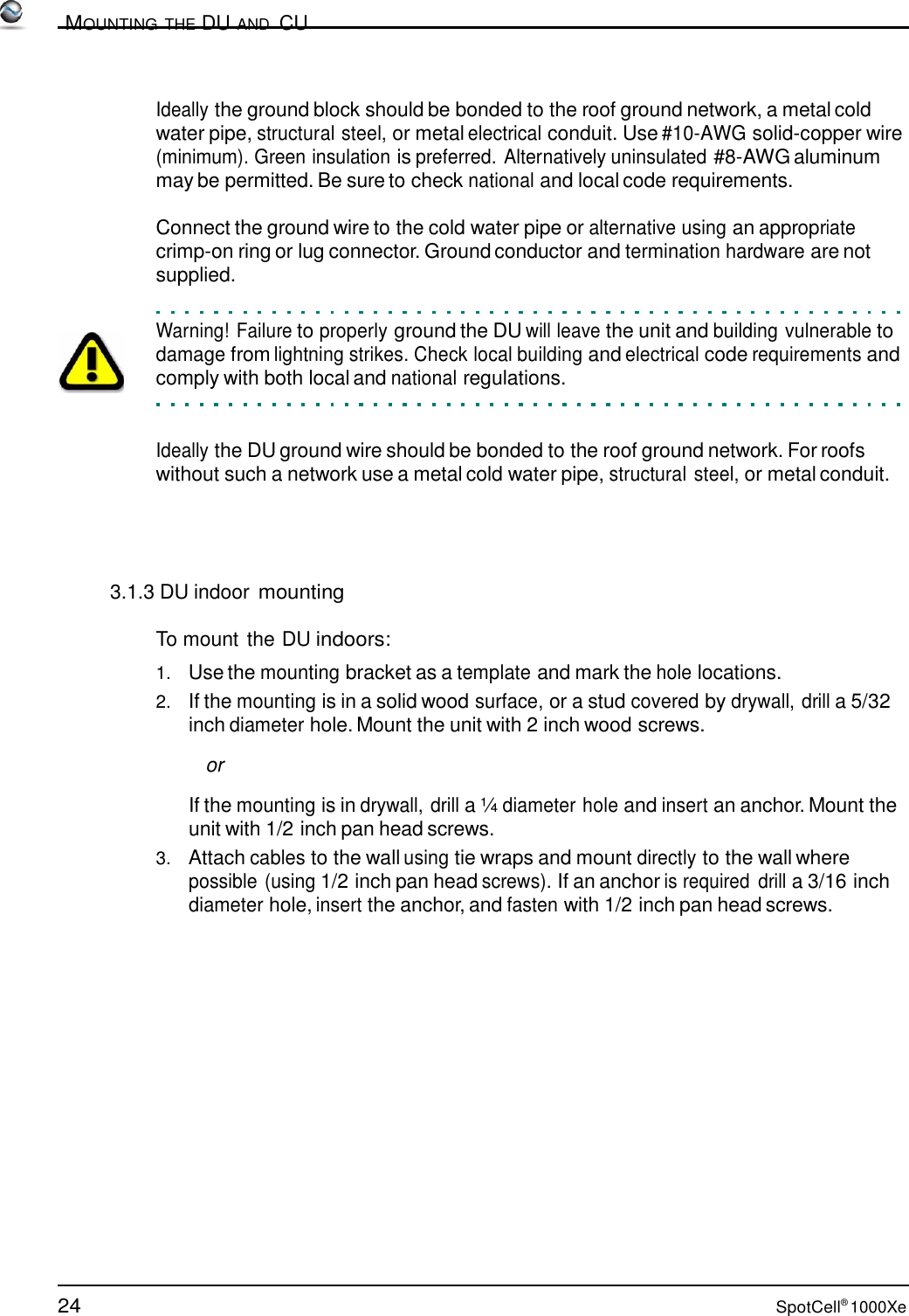 24 SpotCell® 1000Xe          MOUNTING THE DU AND  CU    Ideally the ground block should be bonded to the roof ground network, a metal cold water pipe, structural steel, or metal electrical conduit. Use #10-AWG solid-copper wire (minimum). Green insulation is preferred. Alternatively uninsulated #8-AWG aluminum may be permitted. Be sure to check national and local code requirements.  Connect the ground wire to the cold water pipe or alternative using an appropriate crimp-on ring or lug connector. Ground conductor and termination hardware are not supplied.   Warning! Failure to properly ground the DU will leave the unit and building vulnerable to damage from lightning strikes. Check local building and electrical code requirements and comply with both local and national regulations.    Ideally the DU ground wire should be bonded to the roof ground network. For roofs without such a network use a metal cold water pipe, structural steel, or metal conduit.      3.1.3 DU indoor mounting  To mount the DU indoors:  1.   Use the mounting bracket as a template and mark the hole locations. 2.   If the mounting is in a solid wood surface, or a stud covered by drywall, drill a 5/32 inch diameter hole. Mount the unit with 2 inch wood screws.  or  If the mounting is in drywall, drill a ¼ diameter hole and insert an anchor. Mount the unit with 1/2 inch pan head screws. 3.   Attach cables to the wall using tie wraps and mount directly to the wall where possible (using 1/2 inch pan head screws). If an anchor is required  drill a 3/16 inch diameter hole, insert the anchor, and fasten with 1/2 inch pan head screws. 