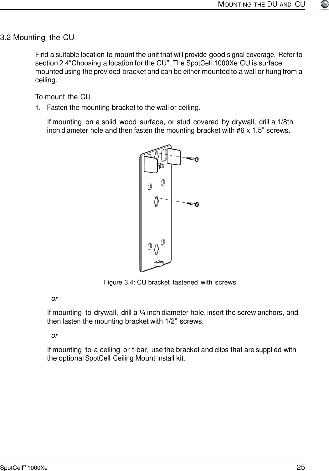 25 SpotCell®  1000Xe        3.2 Mounting  the CU  MOUNTING THE DU AND  CU  Find a suitable location to mount the unit that will provide good signal coverage. Refer to section 2.4“Choosing a location for the CU”. The SpotCell 1000Xe CU is surface mounted using the provided bracket and can be either mounted to a wall or hung from a ceiling.  To mount the CU 1.   Fasten the mounting bracket to the wall or ceiling.  If mounting  on a solid wood  surface, or stud covered by drywall, drill a 1/8th inch diameter hole and then fasten the mounting bracket with #6 x 1.5” screws.     Figure 3.4: CU bracket  fastened  with screws  or  If mounting  to drywall, drill a ¼ inch diameter hole, insert the screw anchors, and then fasten the mounting bracket with 1/2” screws.  or  If mounting  to a ceiling or t-bar,  use the bracket and clips that are supplied with the optional SpotCell Ceiling Mount Install kit. 