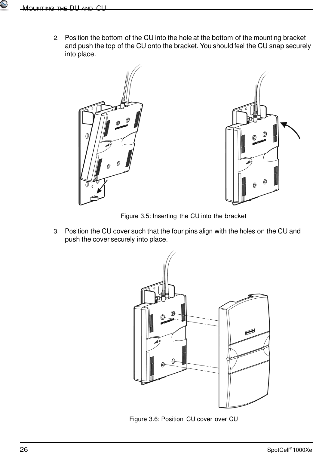 26 SpotCell® 1000Xe          MOUNTING THE DU AND  CU    2.   Position the bottom of the CU into the hole at the bottom of the mounting bracket and push the top of the CU onto the bracket. You should feel the CU snap securely into place.    Figure 3.5: Inserting the CU into the bracket  3.   Position the CU cover such that the four pins align with the holes on the CU and push the cover securely into place.    Figure 3.6: Position  CU cover over CU 