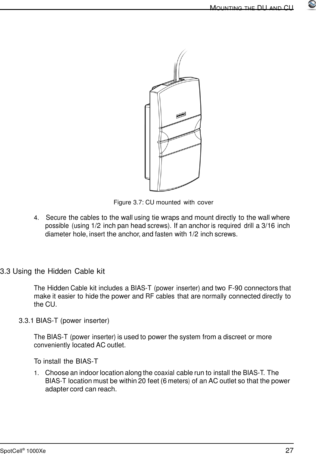 27 SpotCell®  1000Xe  MOUNTING THE DU AND CU          Figure 3.7: CU mounted  with cover  4.   Secure the cables to the wall using tie wraps and mount directly to the wall where possible (using 1/2 inch pan head screws). If an anchor is required  drill a 3/16 inch diameter hole, insert the anchor, and fasten with 1/2 inch screws.      3.3 Using the Hidden Cable kit  The Hidden Cable kit includes a BIAS-T (power inserter) and two F-90 connectors that make it easier to hide the power and RF cables that are normally connected directly to the CU.  3.3.1 BIAS-T (power inserter)  The BIAS-T (power inserter) is used to power the system from a discreet or more conveniently located AC outlet.  To install the BIAS-T  1.   Choose an indoor location along the coaxial cable run to install the BIAS-T. The BIAS-T location must be within 20 feet (6 meters) of an AC outlet so that the power adapter cord can reach. 