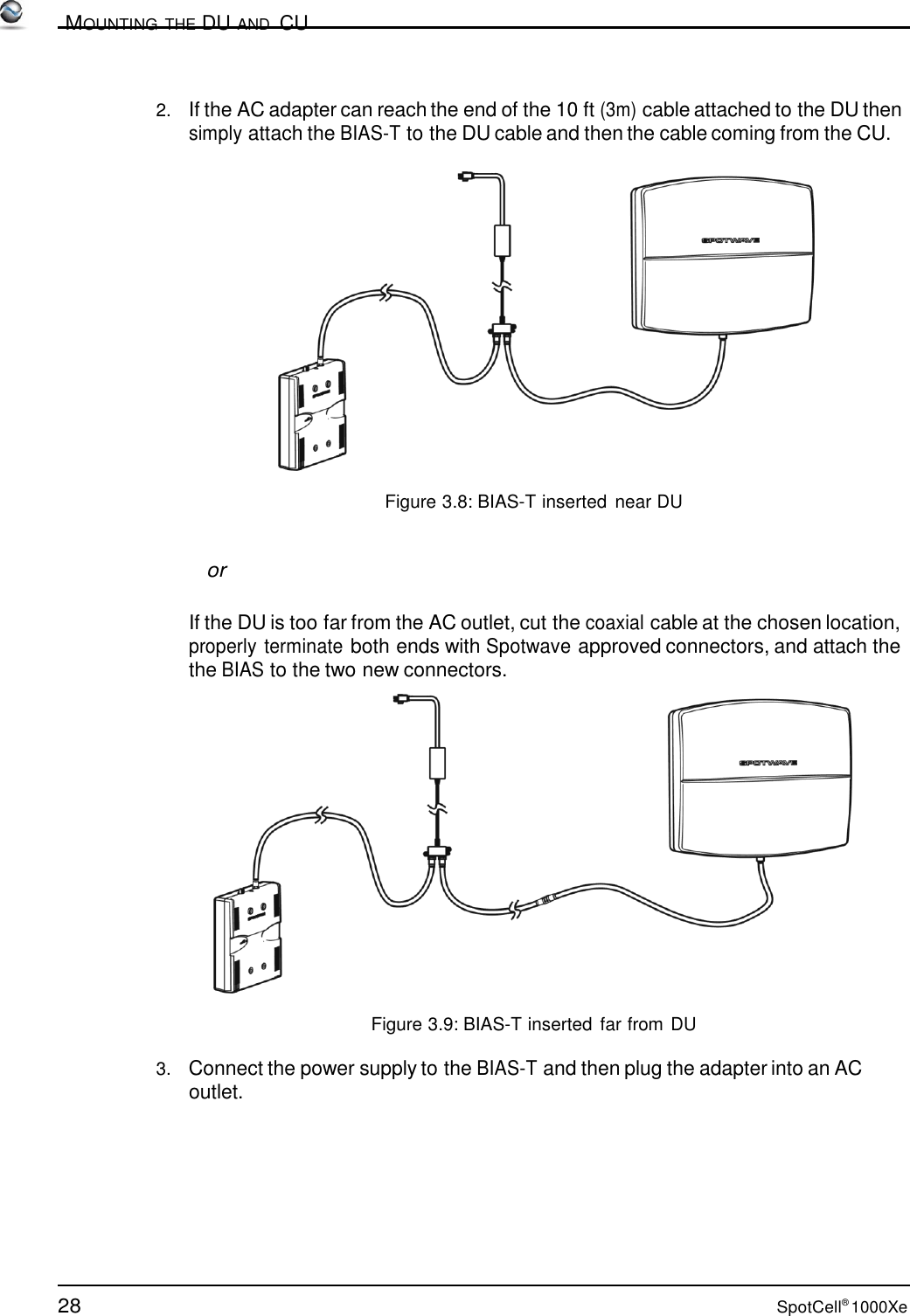 28 SpotCell® 1000Xe          MOUNTING THE DU AND  CU    2.   If the AC adapter can reach the end of the 10 ft (3m) cable attached to the DU then simply attach the BIAS-T to the DU cable and then the cable coming from the CU.    Figure 3.8: BIAS-T inserted near DU    or   If the DU is too far from the AC outlet, cut the coaxial cable at the chosen location, properly terminate both ends with Spotwave approved connectors, and attach the the BIAS to the two new connectors.    Figure 3.9: BIAS-T inserted far from DU  3.   Connect the power supply to the BIAS-T and then plug the adapter into an AC outlet. 