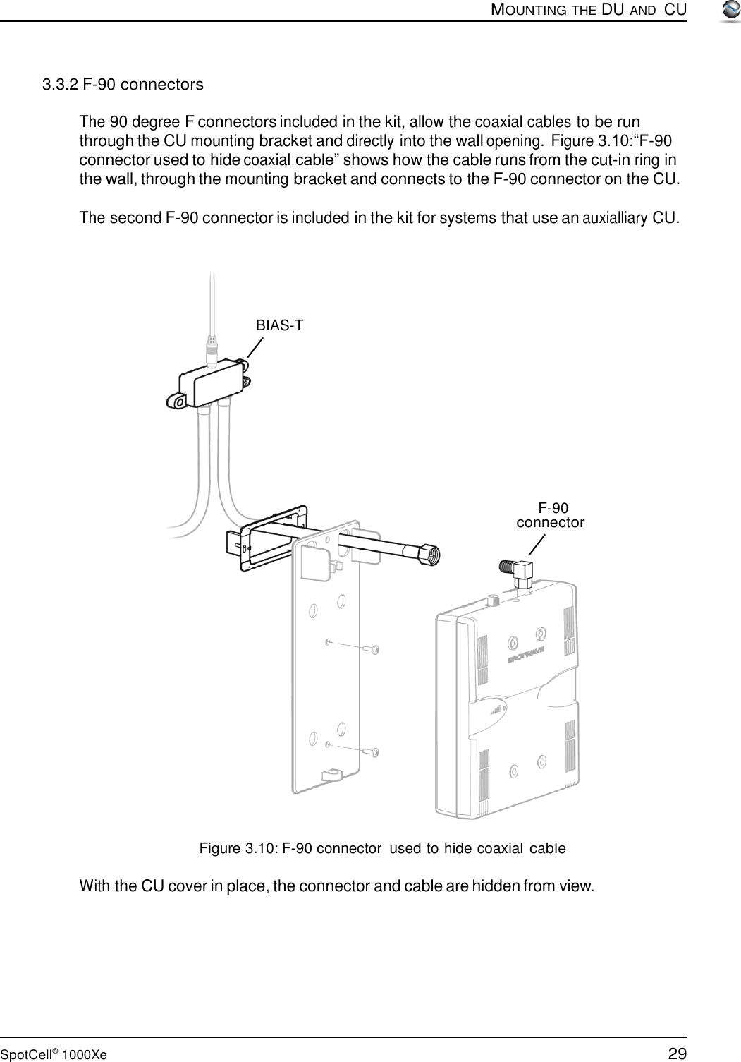 29 SpotCell®  1000Xe        3.3.2 F-90 connectors  MOUNTING THE DU AND  CU  The 90 degree F connectors included in the kit, allow the coaxial cables to be run through the CU mounting bracket and directly into the wall opening.  Figure 3.10:“F-90 connector used to hide coaxial cable” shows how the cable runs from the cut-in ring in the wall, through the mounting bracket and connects to the F-90 connector on the CU.  The second F-90 connector is included in the kit for systems that use an auxialliary CU.       BIAS-T            F-90 connector                      Figure 3.10: F-90 connector  used to hide coaxial cable  With the CU cover in place, the connector and cable are hidden from view. 