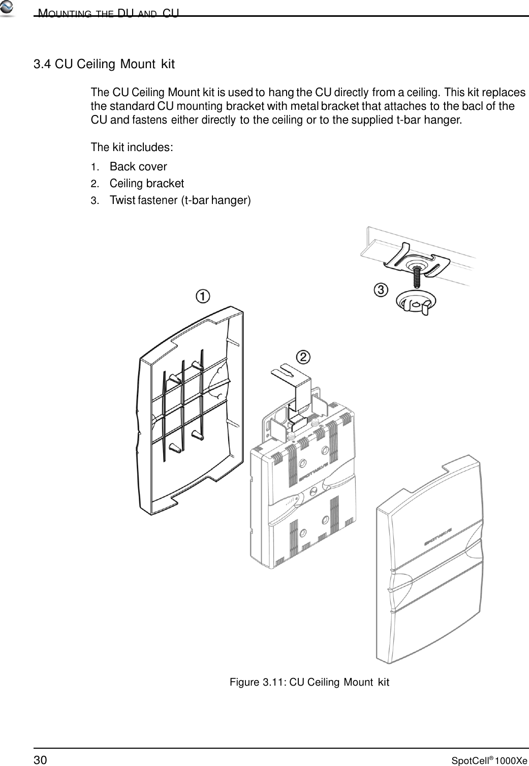 30 SpotCell® 1000Xe          MOUNTING THE DU AND  CU    3.4 CU Ceiling Mount kit  The CU Ceiling Mount kit is used to hang the CU directly from a ceiling. This kit replaces the standard CU mounting bracket with metal bracket that attaches to the bacl of the CU and fastens either directly to the ceiling or to the supplied t-bar hanger.  The kit includes:  1.   Back cover 2.   Ceiling bracket 3.   Twist fastener (t-bar hanger)     Figure 3.11: CU Ceiling Mount kit 