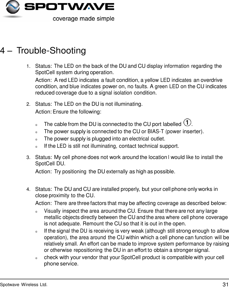 31 Spotwave Wireless Ltd.                  4 – Trouble-Shooting   1.   Status: The LED on the back of the DU and CU display information regarding the SpotCell system during operation. Action:  A red LED indicates a fault condition, a yellow LED indicates an overdrive condition, and blue indicates power on, no faults. A green LED on the CU indicates reduced coverage due to a signal isolation condition.  2.   Status: The LED on the DU is not illuminating. Action: Ensure the following:    The cable from the DU is connected to the CU port labelled   .   The power supply is connected to the CU or BIAS-T (power inserter).   The power supply is plugged into an electrical outlet.    If the LED is still not illuminating, contact technical support.  3.   Status: My cell phone does not work around the location I would like to install the SpotCell DU. Action: Try positioning the DU externally as high as possible.   4.   Status: The DU and CU are installed properly, but your cell phone only works in close proximity to the CU. Action: There are three factors that may be affecting coverage as described below:   Visually inspect the area around the CU. Ensure that there are not any large metallic objects directly between the CU and the area where cell phone coverage is not adequate. Remount the CU so that it is out in the open.    If the signal the DU is receiving is very weak (although still strong enough to allow operation), the area around the CU within which a cell phone can function will be relatively small. An effort can be made to improve system performance by raising or otherwise repositioning the DU in an effort to obtain a stronger signal.    check with your vendor that your SpotCell product is compatible with your cell phone service. 