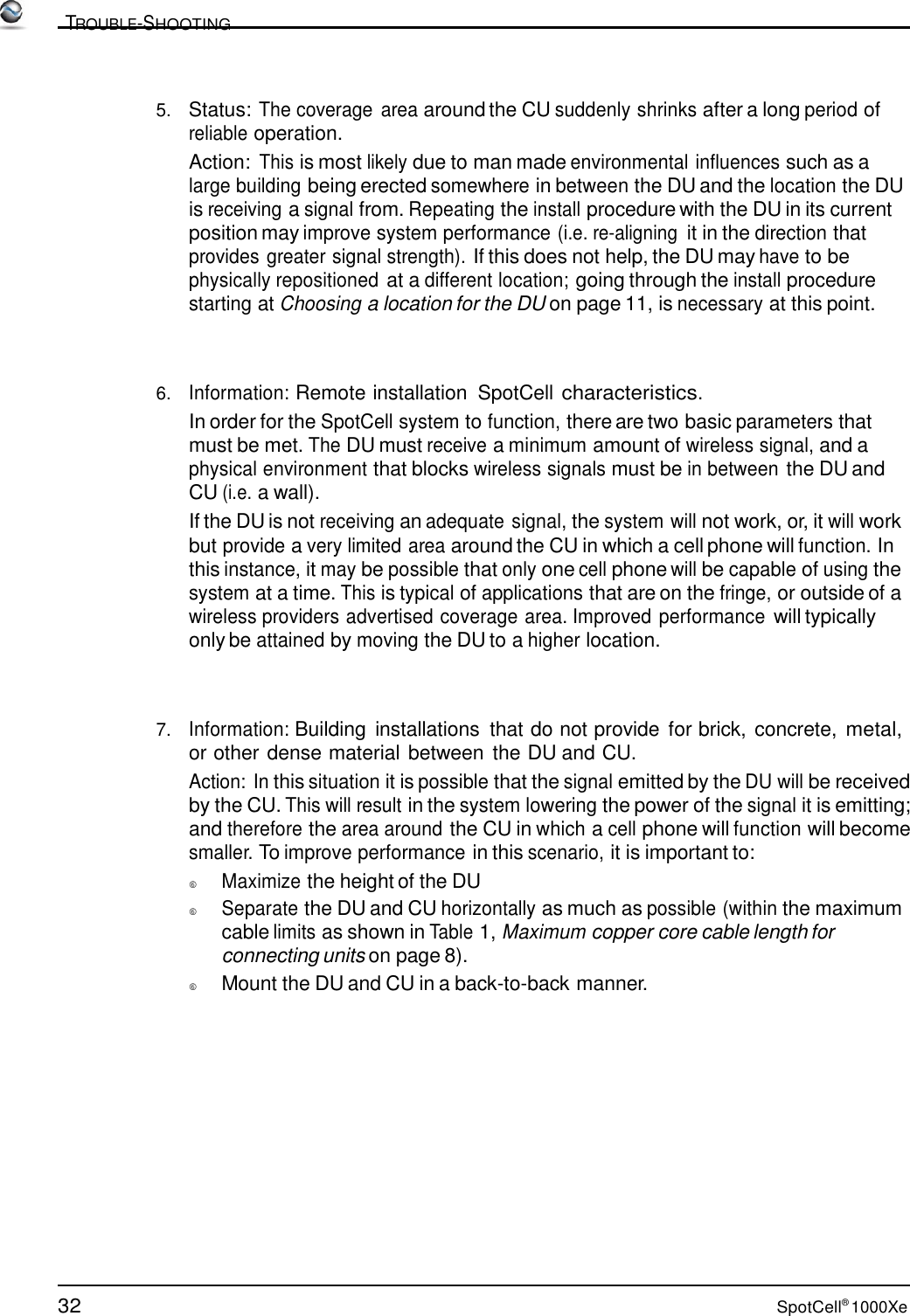 32 SpotCell® 1000Xe          TROUBLE-SHOOTING    5.   Status: The coverage  area around the CU suddenly shrinks after a long period of reliable operation. Action: This is most likely due to man made environmental influences such as a large building being erected somewhere in between the DU and the location the DU is receiving a signal from. Repeating the install procedure with the DU in its current position may improve system performance (i.e. re-aligning it in the direction that provides greater signal strength). If this does not help, the DU may have to be physically repositioned at a different location; going through the install procedure starting at Choosing a location for the DU on page 11, is necessary at this point.     6.   Information: Remote installation  SpotCell characteristics. In order for the SpotCell system to function, there are two basic parameters that must be met. The DU must receive a minimum amount of wireless signal, and a physical environment that blocks wireless signals must be in between the DU and CU (i.e. a wall). If the DU is not receiving an adequate signal, the system will not work, or, it will work but provide a very limited area around the CU in which a cell phone will function. In this instance, it may be possible that only one cell phone will be capable of using the system at a time. This is typical of applications that are on the fringe, or outside of a wireless providers advertised coverage area. Improved performance will typically only be attained by moving the DU to a higher location.     7.   Information: Building  installations  that do not provide  for brick, concrete, metal, or other dense material between the DU and CU. Action: In this situation it is possible that the signal emitted by the DU will be received by the CU. This will result in the system lowering the power of the signal it is emitting; and therefore the area around the CU in which a cell phone will function will become smaller. To improve performance in this scenario, it is important to:   Maximize the height of the DU   Separate the DU and CU horizontally as much as possible (within the maximum cable limits as shown in Table 1, Maximum copper core cable length for connecting units on page 8).    Mount the DU and CU in a back-to-back manner. 