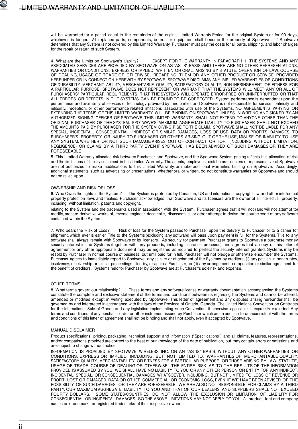         LIMITED WARRANTY AND  LIMITATION OF LIABILITY:     will be  warranted for  a period  equal to  the remainder of the original Limited Warranty Period for  the original System or for  90  days, whichever  is  longer.   All  replaced parts,  components,  boards  or  equipment shall  become  the  property of  Spotwave.   If  Spotwave determines that any System is not covered by this Limited Warranty, Purchaser must pay the costs for all parts, shipping, and labor charges for the repair or return of such System.  4. What are the Limits on Spotwave&apos;s Liability?            EXCEPT FOR THE WARRANTY IN PARAGRAPH 1,  THE SYSTEMS AND ANY ASSOCIATED  SERVICES ARE PROVIDED BY SPOTWAVE ON AS &apos;AS IS&apos; BASIS AND THERE ARE NO OTHER  REPRESENTATIONS, WARRANTIES OR CONDITIONS,  EXPRESS OR IMPLIED,  WRITTEN OR ORAL,  ARISING BY STATUTE,  OPERATION OF LAW, COURSE OF DEALING, USAGE OF  TRADE OR OTHERWISE,   REGARDING  THEM  OR  ANY  OTHER PRODUCT OR SERVICE  PROVIDED HEREUNDER OR IN CONNECTION HEREWITH BY SPOTWAVE. SPOTWAVE DISCLAIMS  ANY IMPLIED WARRANTIES OR CONDITIONS OF DURABILITY,  MERCHANT  ABILITY,  MERCHANTABLE  QUALITY,  SATISFACTORY QUALITY,  NON-INFRINGEMENT OR FITNESS FOR A PARTICULAR  PURPOSE.  SPOTWAVE  DOES NOT REPRESENT OR WARRANT THAT THE SYSTEMS  WILL  MEET ANY OR ALL OF PURCHASERS&apos; PARTICULAR  REQUIREMENTS,  THAT THE SYSTEMS WILL OPERATE  ERROR-FREE OR UNINTERRUPTED OR THAT ALL ERRORS OR DEFECTS IN THE SYSTEMS CAN BE FOUND TO BE CORRECTED. System performance is dependant upon the performance and availability of services or technology provided by third parties and Spotwave is not responsible for service continuity and reliability,  reception, or  other  performance related limitations  associated with  use of  the  Systems. NO AGREEMENTS  VARYING  OR EXTENDING THE TERMS OF THIS LIMITED  WARRANTY  WILL BE BINDING ON SPOTWAVE UNLESS IN WRITING AND SIGNED BY AN AUTHORIZED  SIGNING  OFFICER OF SPOTWAVE THIS LIMITED  WARRANTY SHALL NOT EXTEND TO ANYONE  OTHER THAN THE ORIGINAL  PURCHASER OF THE SYSTEM.  SPOTWAVE&apos;S  MAXIMUM  AGGREGATE  LIABILITY TO PURCHASER SHALL NOT EXCEED THE AMOUNTS  PAID BY PURCHASER  FOR THE SYSTEM  GIVING RISE TO THE CLAIM.  SPOTWAVE SHALL NOT BE LIABLE  FOR ANY SPECIAL,  INCIDENTAL,  CONSEQUENTIAL,  INDIRECT OR SIMILAR  DAMAGES, LOSS OF USE, DATA OR PROFITS,  DAMAGES  TO PURCHASER&apos;S  PROPERTY, OR INJURY TO PURCHASER OR OTHERS  ARISING OUT OF THE USE, MISUSE OR INABILITY TO USE ANY SYSTEM, WHETHER OR NOT SUCH DAMAGE ARISES  OUT OF CONTRACT OR TORT (INCLUDING  WITHOUT  LIMITATION, NEGLIGENCE) OR CLAIMS BY A  THIRD PARTY, EVEN IF  SPOTWAVE  HAS BEEN ADVISED OF SUCH DAMAGES OR THEY ARE FORESEEABLE 5. This Limited Warranty allocates risk between Purchaser and Spotwave, and the Spotwave System pricing reflects this allocation of risk and the limitations of liability contained  in this Limited Warranty. The agents, employees, distributors,  dealers or representative of Spotwave are not authorized to  make modifications to  this Limited Warranty, or  make additional warranties  binding on  Spotwave.  Accordingly, additional statements such as advertising or presentations, whether oral or written, do not constitute warranties by Spotwave and should not be relied upon.  OWNERSHIP AND RISK OF LOSS: 6. Who Owns the rights in the System?     The System  is protected by Canadian, US and international copyright law and other intellectual property protection laws and treaties.  Purchaser  acknowledges  that Spotwave and its licensors are the owner of all intellectual  property, including, without limitation, patents and copyright, relating to the System and the trademarks used in association with the System. Purchaser  agrees that it will not (and will not attempt to) modify, prepare derivative works of, reverse engineer, decompile,  disassemble, or other attempt to derive the source code of any software contained within the System.  7. Who bears the Risk of Loss?        Risk of loss for the System passes to Purchaser upon the delivery to Purchaser or to a carrier for shipment, which ever is earlier. Title to the Systems (excluding any software) will pass upon payment in  full for the Systems. Title to any software shall always  remain with Spotwave or its  licensors.  As security for payment, Purchaser grants to Spotwave a purchase money security interest in the Systems (together  with any proceeds, including insurance proceeds)  and agrees that  a copy  of  this letter of agreement or any other appropriate document may be registered as required to perfect the security interest granted. Systems may be resold by Purchaser  in normal course of business, but until paid for in full, Purchaser  will not pledge or otherwise encumber the Systems. Purchaser  agrees to immediately report to Spotwave, any seizure or attachment of the Systems by creditors; (ii) any petition  in bankruptcy, insolvency, receivership or similar proceedings  filed by, or against Purchaser; or (iii) any arrangement, composition or similar agreement for the benefit of creditors.  Systems held for Purchaser by Spotwave are at Purchaser&apos;s sole risk and expense.   OTHER TERMS: 8. What terms govern our relationship?       These terms and any software license or warranty documentation  accompanying the Systems constitute the complete and exclusive statement of the terms and conditions between us regarding the Systems and cannot be altered, amended or modified except in writing executed by  Spotwave. This letter of  agreement and any disputes arising hereunder shall be governed by and interpreted in accordance with the laws of the Province of Ontario, Canada. The United Nations Convention on Contracts for the International  Sale of Goods and any legislation implementing such Convention, if otherwise  applicable  is expressly excluded. Any terms and conditions of any purchase order or other instrument issued by Purchaser which are in addition to or inconsistent with the terms and conditions of this letter of agreement  shall not be binding and shall not apply, even if accepted by Spotwave.  MANUAL DISCLAIMER Product specifications, pricing, packaging,  technical support and information  (&quot;Specifications&quot;) and all claims, features, representations, and/or comparisons provided are correct to the best of our knowledge of the date of publication, but may contain  errors or omissions and are subject to change without notice. INFORMATION  IS PROVIDED  BY SPOTWAVE  WIRELESS  INC. ON AN  &quot;AS  IS&quot;  BASIS, WITHOUT  ANY OTHER WARRANTIES  OR CONDITIONS, EXPRESS OR   IMPLIED,  INCLUDING,  BUT  NOT  LIMITED  TO,  WARRANTIES OF   MERCHANTABLE QUALITY, SATISFACTORY  QUALITY,  MERCHANTABILITY OR FITNESS FOR A PARTICULAR PURPOSE, OR THOSE  ARISING BY LAW, STATUTE, USAGE OF TRADE, COURSE OF  DEALING OR OTHERWISE.  THE ENTIRE  RISK  AS  TO  THE RESULTS OF THE INFORMATION PROVIDED IS ASSUMED BY YOU.  WE SHALL  HAVE NO LIABILITY TO YOU OR ANY OTHER PERSON OR ENTITY FOR ANY INDIRECT, INCIDENTAL,  SPECIAL, OR CONSEQUENTIAL  DAMAGES  WHATSOEVER, INCLUDING, BUT NOT  LIMITED TO, LOSS  OF REVENUE OR PROFIT, LOST OR DAMAGED DATA OR OTHER  COMMERCIAL  OR ECONOMIC LOSS, EVEN IF WE HAVE BEEN ADVISED OF THE POSSIBILITY OF SUCH DAMAGES, OR THEY ARE FORESEEABLE. WE ARE ALSO NOT RESPONSIBLE FOR CLAIMS BY A THIRD PARTY. OUR MAXIMUM AGGREGATE  LIABILITY  TO YOU AND THAT OF OUR DEALERS  AND SUPPLIERS SHALL NOT EXCEED FOURTY  DOLLARS.    SOME  STATES/COUNTRIES   DO  NOT  ALLOW  THE  EXCLUSION OR  LIMITATION  OF  LIABILITY FOR CONSEQUENTIAL  OR INCIDENTAL DAMAGES, SO THE ABOVE LIMITATIONS MAY NOT  APPLY TO YOU. All product, font and company names are trademarks or registered trademarks of their respective owners.    ii 