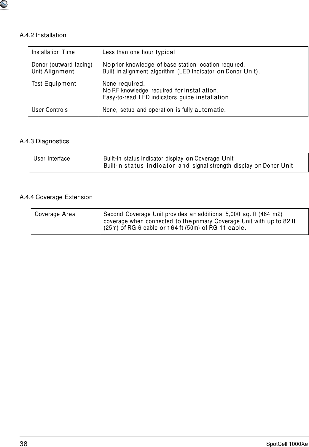 38 SpotCell 1000Xe      A.4.2 Installation  Installation Time Less than one hour typical Donor (outward  facing) Unit Alignment No prior knowledge of base station  location required. Built in alignment  algorithm  (LED Indicator on Donor Unit). Test Equipment None required. No RF knowledge  required for installation. Easy-to-read  LED indicators  guide installation User Controls None,  setup  and  operation  is fully automatic.    A.4.3 Diagnostics  User Interface  Built-in  status indicator display on Coverage Unit Built-in  status indicator and signal strength  display on Donor Unit     A.4.4 Coverage Extension  Coverage Area Second  Coverage Unit  provides an additional 5,000 sq. ft (464 m2) coverage when  connected to the primary  Coverage Unit with up to 82 ft (25m) of RG-6 cable or 164 ft (50m) of RG-11 cable. 