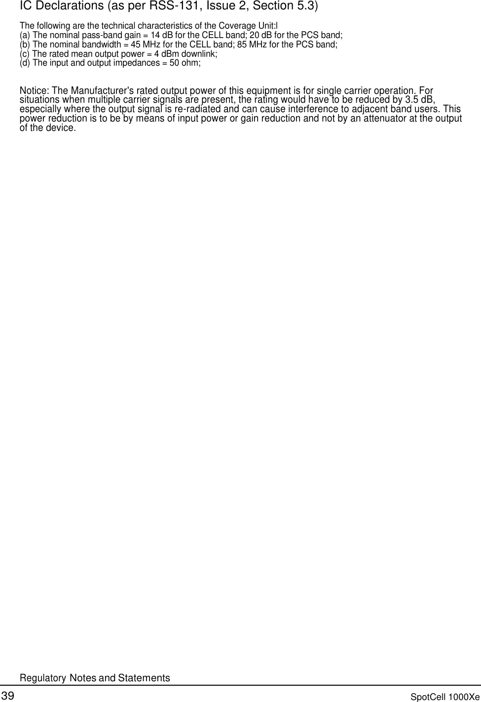 39 SpotCell 1000Xe     IC Declarations (as per RSS-131, Issue 2, Section 5.3)  The following are the technical characteristics of the Coverage Unit:l (a) The nominal pass-band gain = 14 dB for the CELL band; 20 dB for the PCS band; (b) The nominal bandwidth = 45 MHz for the CELL band; 85 MHz for the PCS band; (c) The rated mean output power = 4 dBm downlink; (d) The input and output impedances = 50 ohm;   Notice: The Manufacturer&apos;s rated output power of this equipment is for single carrier operation. For situations when multiple carrier signals are present, the rating would have to be reduced by 3.5 dB, especially where the output signal is re-radiated and can cause interference to adjacent band users. This power reduction is to be by means of input power or gain reduction and not by an attenuator at the output of the device.                                                           Regulatory Notes and Statements 