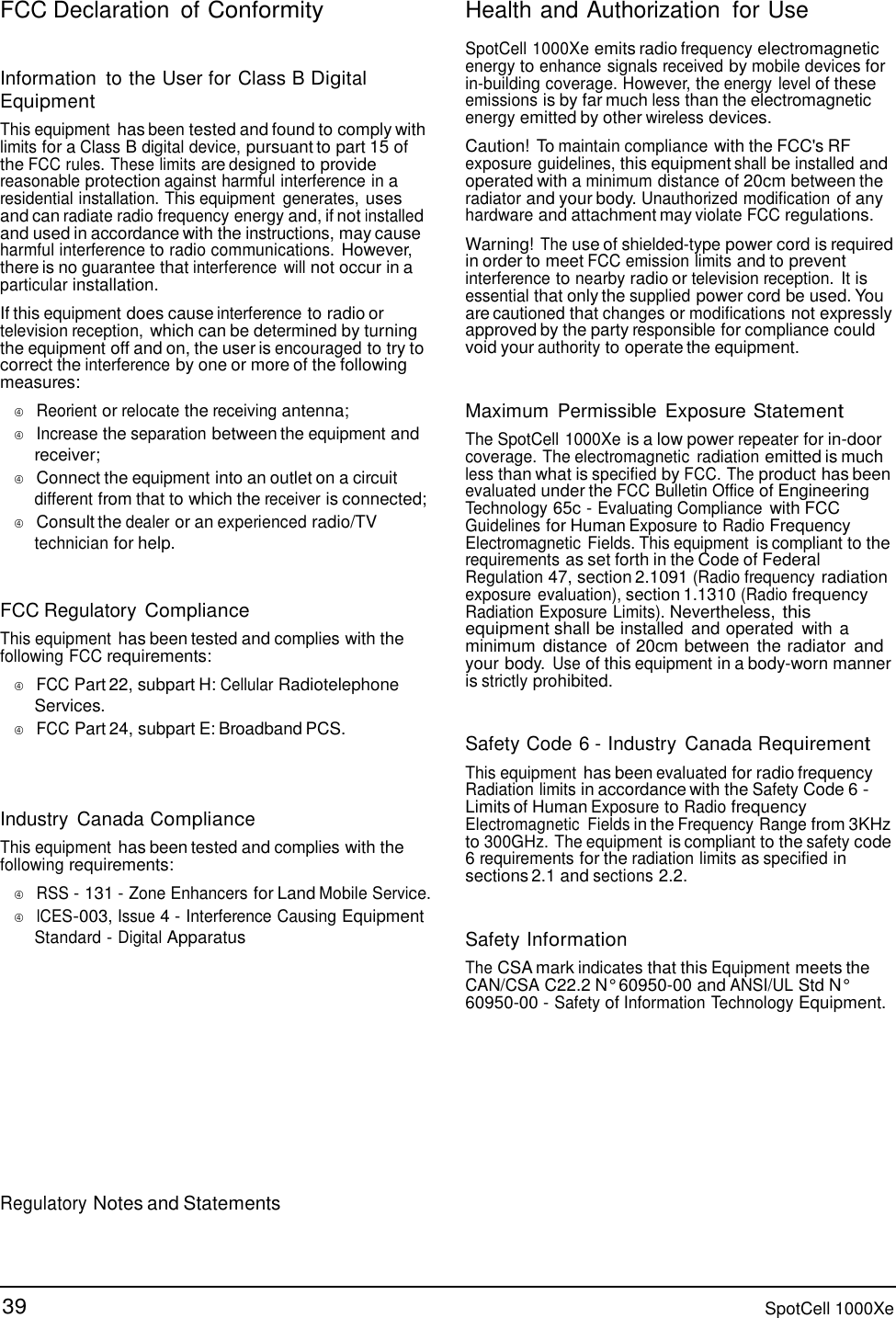 39 SpotCell 1000Xe  FCC Declaration of Conformity   Information  to the User for Class B Digital Equipment  This equipment has been tested and found to comply with limits for a Class B digital device, pursuant to part 15 of the FCC rules. These limits are designed to provide reasonable protection against harmful interference in a residential installation. This equipment  generates, uses and can radiate radio frequency energy and, if not installed and used in accordance with the instructions, may cause harmful interference to radio communications. However, there is no guarantee that interference  will not occur in a particular installation.  If this equipment does cause interference to radio or television reception, which can be determined by turning the equipment off and on, the user is encouraged to try to correct the interference by one or more of the following measures:     Reorient or relocate the receiving antenna;     Increase the separation between the equipment and receiver;     Connect the equipment into an outlet on a circuit different from that to which the receiver is connected;     Consult the dealer or an experienced radio/TV technician for help.   FCC Regulatory Compliance  This equipment has been tested and complies with the following FCC requirements:     FCC Part 22, subpart H: Cellular Radiotelephone Services.     FCC Part 24, subpart E: Broadband PCS.    Industry  Canada Compliance  This equipment has been tested and complies with the following requirements:     RSS - 131 - Zone Enhancers for Land Mobile Service.     ICES-003, Issue 4 - Interference Causing Equipment Standard - Digital Apparatus Health and Authorization  for Use  SpotCell 1000Xe emits radio frequency electromagnetic energy to enhance signals received by mobile devices for in-building coverage. However, the energy level of these emissions is by far much less than the electromagnetic energy emitted by other wireless devices.  Caution! To maintain compliance with the FCC&apos;s RF exposure guidelines, this equipment shall be installed and operated with a minimum distance of 20cm between the radiator and your body. Unauthorized modification of any hardware and attachment may violate FCC regulations.  Warning! The use of shielded-type power cord is required in order to meet FCC emission limits and to prevent interference to nearby radio or television reception.  It is essential that only the supplied power cord be used. You are cautioned that changes or modifications not expressly approved by the party responsible for compliance could void your authority to operate the equipment.   Maximum  Permissible  Exposure Statement  The SpotCell 1000Xe is a low power repeater for in-door coverage. The electromagnetic  radiation emitted is much less than what is specified by FCC. The product has been evaluated under the FCC Bulletin Office of Engineering Technology 65c - Evaluating Compliance with FCC Guidelines for Human Exposure to Radio Frequency Electromagnetic Fields. This equipment is compliant to the requirements as set forth in the Code of Federal Regulation 47, section 2.1091 (Radio frequency radiation exposure evaluation), section 1.1310 (Radio frequency Radiation Exposure Limits). Nevertheless, this equipment shall be installed  and operated  with a minimum  distance  of 20cm between  the radiator and your body. Use of this equipment in a body-worn manner is strictly prohibited.   Safety Code 6 - Industry  Canada Requirement  This equipment has been evaluated for radio frequency Radiation limits in accordance with the Safety Code 6 - Limits of Human Exposure to Radio frequency Electromagnetic  Fields in the Frequency Range from 3KHz to 300GHz. The equipment is compliant to the safety code 6 requirements for the radiation limits as specified in sections 2.1 and sections 2.2.   Safety Information The CSA mark indicates that this Equipment meets the CAN/CSA C22.2 N° 60950-00 and ANSI/UL Std N° 60950-00 - Safety of Information Technology Equipment.          Regulatory Notes and Statements      
